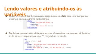 Lendo valores e atribuindo-os às
variáveis
● Podemos, colocar também uma mensagem antes do leia para informar para o
usuário o que o programa está pedindo.
● Também é possível usar o leia para receber vários valores de uma vez atribuindo-
os às variáveis separando-as por “,” (vírgula) no comando.
 