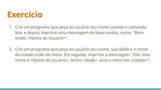 Exercício
1. Crie um programa que peça ao usuário seu nome usando o comando
leia, e depois imprima uma mensagem de boas-vindas, como: "Bem-
vindo, <Nome do Usuário>".
2. Crie um programa que peça ao usuário seu nome, sua idade e o nome
da cidade onde ele mora. Em seguida, imprima a mensagem: "Olá, meu
nome é <Nome do Usuário>, tenho <idade> anos e moro em <cidade>".
 