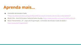 Aprenda mais...
● Comandos de Entrada e Saída
<https://pt.slideshare.net/LuizAugustoMacdoMorais/aula-8-comandos-de-entrada-e-sada-9596065>
● Weslei Felix - Aula 04 Entrada e Saída de Dados VisuAlg <https://www.youtube.com/watch?v=lkFhxuAdxC8>
● Bóson Treinamentos - 07 - Lógica de Programação - Comandos de Entrada e Saída de Dados <
https://youtu.be/lrSEggh6GQA>
 