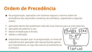 Ordem de Precedência
● Na programação, operações com números seguem a mesma ordem de
precedência das expressões numéricas da aritmética, respeitando a seguinte
ordem:
1º operações dentro dos parênteses indo das mais internas para as mais externas;
2º operações de potência e raiz;
3º depois multiplicação e divisão;
4º adição e subtração;
● Importante ressaltar que: na programação, os níveis de
importância das operações são representando apenas
por () (parênteses), ou seja não usamos [] (colchetes) ou
{} (chaves).
 