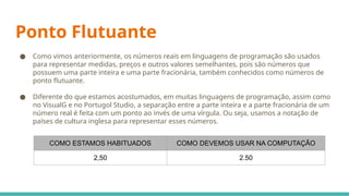 Ponto Flutuante
● Como vimos anteriormente, os números reais em linguagens de programação são usados
para representar medidas, preços e outros valores semelhantes, pois são números que
possuem uma parte inteira e uma parte fracionária, também conhecidos como números de
ponto flutuante.
● Diferente do que estamos acostumados, em muitas linguagens de programação, assim como
no VisualG e no Portugol Studio, a separação entre a parte inteira e a parte fracionária de um
número real é feita com um ponto ao invés de uma vírgula. Ou seja, usamos a notação de
países de cultura inglesa para representar esses números.
COMO ESTAMOS HABITUADOS COMO DEVEMOS USAR NA COMPUTAÇÃO
2,50 2.50
 