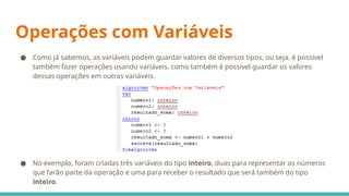 Operações com Variáveis
● Como já sabemos, as variáveis podem guardar valores de diversos tipos, ou seja, é possível
também fazer operações usando variáveis, como também é possível guardar os valores
dessas operações em outras variáveis.
● No exemplo, foram criadas três variáveis do tipo inteiro, duas para representar os números
que farão parte da operação e uma para receber o resultado que será também do tipo
inteiro.
 