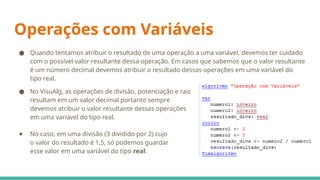 Operações com Variáveis
● Quando tentamos atribuir o resultado de uma operação a uma variável, devemos ter cuidado
com o possível valor resultante dessa operação. Em casos que sabemos que o valor resultante
é um número decimal devemos atribuir o resultado dessas operações em uma variável do
tipo real.
● No VisuAlg, as operações de divisão, potenciação e raiz
resultam em um valor decimal portanto sempre
devemos atribuir o valor resultante dessas operações
em uma variável do tipo real.
● No caso, em uma divisão (3 dividido por 2) cujo
o valor do resultado é 1,5, só podemos guardar
esse valor em uma variável do tipo real.
 