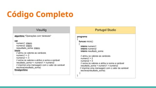 Código Completo
VisuAlg
algoritmo "Operações com Variáveis"
var
numero1: inteiro
numero2: inteiro
ressultado_soma: inteiro
inicio
// atrinu os valores as variáveis
numero1 <- 2
numero2 <- 3
// soma os valores e atribui a soma a variável
resultado_soma <- numero1 + numero2
// imprime uma mensagem com o valor da variável
escreva(resultado_soma)
fimalgoritmo
Portugol Studio
programa
{
funcao inicio()
{
inteiro numero1
inteiro numero2
inteiro resultado_soma
// atrinu os valores as variáveis
numero1 = 2
numero2 = 3
// soma os valores e atribui a soma a variável
resultado_soma = numero1 + numero2
// imprime uma mensagem com o valor da variável
escreva(resultado_soma)
}
}
 