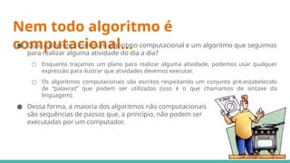 Nem todo algoritmo é
computacional...
● Qual a diferença entre um algoritmo computacional e um algoritmo que seguimos
para realizar alguma atividade do dia a dia?
○ Enquanto traçamos um plano para realizar alguma atividade, podemos usar qualquer
expressão para ilustrar que atividades devemos executar.
○ Os algoritmos computacionais são escritos respeitando um conjunto pré-estabelecido
de “palavras” que podem ser utilizadas (isso é o que chamamos de sintaxe da
linguagem).
● Dessa forma, a maioria dos algoritmos não computacionais
são sequências de passos que, a princípio, não podem ser
executadas por um computador.
 