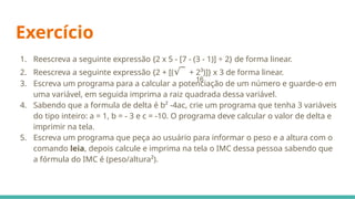 Exercício
1. Reescreva a seguinte expressão {2 x 5 - [7 - (3 - 1)] ÷ 2} de forma linear.
2. Reescreva a seguinte expressão {2 + [( ¯
√ + 2³)]} x 3 de forma linear.
3. Escreva um programa para a calcular a potenciação de um número e guarde-o em
uma variável, em seguida imprima a raiz quadrada dessa variável.
4. Sabendo que a formula de delta é b² -4ac, crie um programa que tenha 3 variáveis
do tipo inteiro: a = 1, b = - 3 e c = -10. O programa deve calcular o valor de delta e
imprimir na tela.
5. Escreva um programa que peça ao usuário para informar o peso e a altura com o
comando leia, depois calcule e imprima na tela o IMC dessa pessoa sabendo que
a fórmula do IMC é (peso/altura²).
16
 