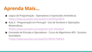 Aprenda Mais...
● Lógica de Programação - Operadores e Expressões Aritméticas
<https://www.youtube.com/watch?v=eH9Prly92BU>
● Aula 2 - Programação em Portugol - Uso de Variáveis e Operações
Matemáticas
<https://www.youtube.com/watch?v=ooP_lhkaZwc>
● Comando de Entrada e Operadores - Curso de Algoritmos #03 - Gustavo
Guanabara
<https://www.youtube.com/watch?v=RDrfZ-7WE8c>
 