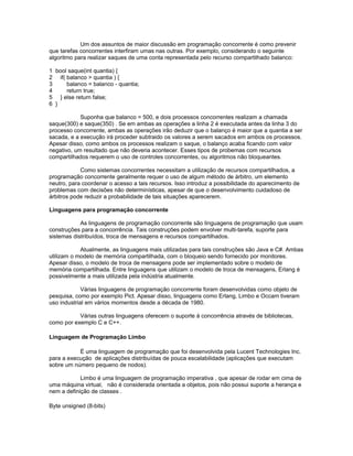 Um dos assuntos de maior discussão em programação concorrente é como prevenir
que tarefas concorrentes interfiram umas nas outras. Por exemplo, considerando o seguinte
algoritmo para realizar saques de uma conta representada pelo recurso compartilhado balanco:
1 bool saque(int quantia) {
2 if( balanco > quantia ) {
3 balanco = balanco - quantia;
4 return true;
5 } else return false;
6 }
Suponha que balanco = 500, e dois processos concorrentes realizam a chamada
saque(300) e saque(350) . Se em ambas as operações a linha 2 é executada antes da linha 3 do
processo concorrente, ambas as operações irão deduzir que o balanço é maior que a quantia a ser
sacada, e a execução irá proceder subtraido os valores a serem sacados em ambos os processos.
Apesar disso, como ambos os processos realizam o saque, o balanço acaba ficando com valor
negativo, um resultado que não deveria acontecer. Esses tipos de probemas com recursos
compartilhados requerem o uso de controles concorrentes, ou algoritmos não bloqueantes.
Como sistemas concorrentes necessitam a utilização de recursos compartilhados, a
programação concorrente geralmente requer o uso de algum método de árbitro, um elemento
neutro, para coordenar o acesso a tais recursos. Isso introduz a possibilidade do aparecimento de
problemas com decisões não determinísticas, apesar de que o desenvolvimento cuidadoso de
árbitros pode reduzir a probabilidade de tais situações aparecerem.
Linguagens para programação concorrente
As linguagens de programação concorrente são linguagens de programação que usam
construções para a concorrência. Tais construções podem envolver multi-tarefa, suporte para
sistemas distribuídos, troca de mensagens e recursos compartilhados.
Atualmente, as linguagens mais utilizadas para tais construções são Java e C#. Ambas
utilizam o modelo de memória compartilhada, com o bloqueio sendo fornecido por monitores.
Apesar disso, o modelo de troca de mensagens pode ser implementado sobre o modelo de
memória compartilhada. Entre linguagens que utilizam o modelo de troca de mensagens, Erlang é
possivelmente a mais utilizada pela indústria atualmente.
Várias linguagens de programação concorrente foram desenvolvidas como objeto de
pesquisa, como por exemplo Pict. Apesar disso, linguagens como Erlang, Limbo e Occam tiveram
uso industrial em vários momentos desde a década de 1980.
Várias outras linguagens oferecem o suporte à concorrência através de bibliotecas,
como por exemplo C e C++.
Linguagem de Programação Limbo
É uma linguagem de programação que foi desenvolvida pela Lucent Technologies Inc.
para a execução de aplicações distribuídas de pouca escalabilidade (aplicações que executam
sobre um número pequeno de nodos).
Limbo é uma linguagem de programação imperativa , que apesar de rodar em cima de
uma máquina virtual, não é considerada orientada a objetos, pois não possui suporte a herança e
nem a definição de classes .
Byte unsigned (8-bits)
 