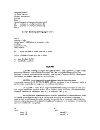 int signed (32-bits)
big signed (64-bits)
real long float (64-bits)
list,array
String
channel (para comunicaçao entre processos)
adt (análogo ao struct presente em C)
pick (análogo ao union presente em C)
module
Exemplo de código da Linguagem Limbo:
hello.b)
implement Hello;
include "sys.m"; //biblioteca da linguagem Limbo
sys: Sys;
include "draw.m";
Hello: module
{
init: fn(ctxt: ref Draw->Context, argv: list of string);
};
init(ctxt: ref Draw->Context, argv: list of string)
{
sys = load Sys Sys->PATH;
sys->print("hello, worldn");
}
OCCAM
OCCAM é uma linguagem para aplicações científicas e de engenharia, para processos
de controle industrial e para sistemas embarcados. OCCAM foi originalmente projetado para
transputer (contração entre transistor e computer), uma arquitetura microprocessada, desenvolvida
pelo INMOS, que suporta concorrência e sincronização.
A OCCAM possui características especiais para solução de problemas de
programação concorrente (cf. CARNEIRO, 2001, p.35) e a semântica formal da linguagem auxilia a
transformação e validação dos programas em modelos matemáticos.
Em OCCAM, as partes de um programa são tomadas como processos que executam
suas funções e terminam. Pode-se ter mais de um processo sendo executado concorrentemente e
processos podem trocar mensagens entre si (cf. CARNEIRO, 2001, p.35).
A comunicação é feita através de um construtor especial da linguagem chamado canal.
Um canal é um caminho unidirecional de comunicação entre dois processos concorrentes e é
implementado na prática usando regiões alocadas de memória, se os processos estão residentes
no mesmo transputer, ou por links de comunicação dos transputers, se os processos comunicantes
estiverem em diferentes transputers.
P1 P2
SEQ SEQ
canal1 ! A canal2 ! X
canal2 ? B canal1 ? X
 