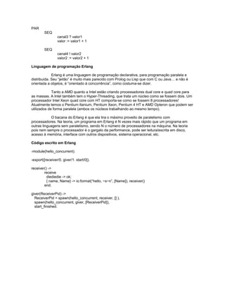 PAR
SEQ
canal3 ? valor1
valor := valor1 + 1
SEQ
canal4 ! valor2
valor2 := valor2 + 1
Linguagem de programação Erlang
Erlang é uma linguagem de programação declarativa, para programação paralela e
distribuída. Seu “jeitão” é muito mais parecido com Prolog ou Lisp que com C ou Java… e não é
orientada a objetos, é “orientado à concorrência”, como costuma-se dizer.
Tanto a AMD quanto a Intel estão criando processadores dual core e quad core para
as massas. A Intel também tem o Hyper-Threading, que trata um núcleo como se fossem dois. Um
processador Intel Xeon quad core com HT comporta-se como se fossem 8 processadores!
Atualmente temos o Pentium Itanium, Pentium Xeon, Pentium 4 HT e AMD Opteron que podem ser
utilizados de forma paralela (ambos os núcleos trabalhando ao mesmo tempo).
O bacana do Erlang é que ela tira o máximo proveito de paralelismo com
processadores. Na teoria, um programa em Erlang é N vezes mais rápido que um programa em
outras linguagens sem paralelismo, sendo N o número de processadores na máquina. Na teoria
pois nem sempre o processador é o gargalo da performance, pode ser leitura/escrita em disco,
acesso à memória, interface com outros dispositivos, sistema operacional, etc.
Código escrito em Erlang
-module(hello_concurrent).
-export([receiver/0. giver/1. start/0]).
receiver() ->
receive
diediedie -> ok;
{ name, Name} -> io:format(“hello, ~s~n”, [Name]), receiver()
end.
giver(ReceiverPid) ->
ReceiverPid = spawn(hello_concurrent, receiver, [] ),
spawn(hello_concurrent, giver, [ReceiverPid]),
start_finished.
 
