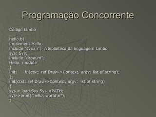 Programação ConcorrenteProgramação Concorrente
Código LimboCódigo Limbo
hello.b)hello.b)
implement Hello;implement Hello;
include "sys.m"; //biblioteca da linguagem Limboinclude "sys.m"; //biblioteca da linguagem Limbo
sys: Sys;sys: Sys;
include "draw.m";include "draw.m";
Hello: moduleHello: module
{{
init:init: fn(ctxt: ref Draw->Context, argv: list of string);fn(ctxt: ref Draw->Context, argv: list of string);
};};
init(ctxt: ref Draw->Context, argv: list of string)init(ctxt: ref Draw->Context, argv: list of string)
{{
sys = load Sys Sys->PATH;sys = load Sys Sys->PATH;
sys->print("hello, worldn");sys->print("hello, worldn");
}}
 
