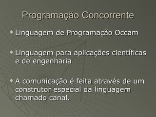 Programação ConcorrenteProgramação Concorrente
 Linguagem de Programação OccamLinguagem de Programação Occam
 Linguagem para aplicações científicasLinguagem para aplicações científicas
e de engenhariae de engenharia
 A comunicação é feita através de umA comunicação é feita através de um
construtor especial da linguagemconstrutor especial da linguagem
chamado canal.chamado canal.
 
