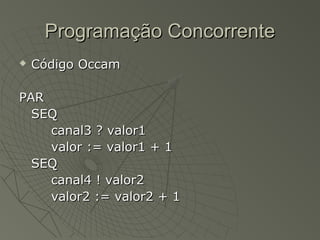 Programação ConcorrenteProgramação Concorrente
 Código OccamCódigo Occam
PARPAR
SEQSEQ
canal3 ? valor1canal3 ? valor1
valor := valor1 + 1valor := valor1 + 1
SEQSEQ
canal4 ! valor2canal4 ! valor2
valor2 := valor2 + 1valor2 := valor2 + 1
 