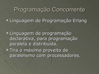 Programação ConcorrenteProgramação Concorrente
 Linguagem de Programação ErlangLinguagem de Programação Erlang
 Linguagem de programaçãoLinguagem de programação
declarativa, para programaçãodeclarativa, para programação
paralela e distribuída.paralela e distribuída.
 Tira o máximo proveito deTira o máximo proveito de
paralelismo com processadores.paralelismo com processadores.
 