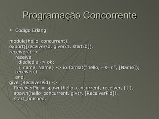 Programação ConcorrenteProgramação Concorrente
 Código ErlangCódigo Erlang
module(hello_concurrent).module(hello_concurrent).
export([receiver/0. giver/1. start/0]).export([receiver/0. giver/1. start/0]).
receiver() ->receiver() ->
receivereceive
diediedie -> ok;diediedie -> ok;
{ name, Name} -> io:format(“hello, ~s~n”, [Name]),{ name, Name} -> io:format(“hello, ~s~n”, [Name]),
receiver()receiver()
end.end.
giver(ReceiverPid) ->giver(ReceiverPid) ->
ReceiverPid = spawn(hello_concurrent, receiver, [] ),ReceiverPid = spawn(hello_concurrent, receiver, [] ),
spawn(hello_concurrent, giver, [ReceiverPid]),spawn(hello_concurrent, giver, [ReceiverPid]),
start_finished.start_finished.
 