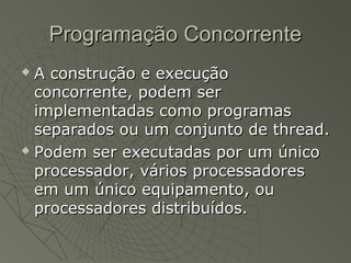 Programação ConcorrenteProgramação Concorrente
 A construção e execuçãoA construção e execução
concorrente, podem serconcorrente, podem ser
implementadas como programasimplementadas como programas
separados ou um conjunto de thread.separados ou um conjunto de thread.
 Podem ser executadas por um únicoPodem ser executadas por um único
processador, vários processadoresprocessador, vários processadores
em um único equipamento, ouem um único equipamento, ou
processadores distribuídos.processadores distribuídos.
 