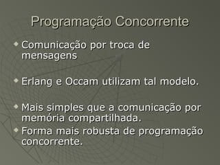 Programação ConcorrenteProgramação Concorrente
 Comunicação por troca deComunicação por troca de
mensagensmensagens
 Erlang e Occam utilizam tal modelo.Erlang e Occam utilizam tal modelo.
 Mais simples que a comunicação porMais simples que a comunicação por
memória compartilhada.memória compartilhada.
 Forma mais robusta de programaçãoForma mais robusta de programação
concorrente.concorrente.
 