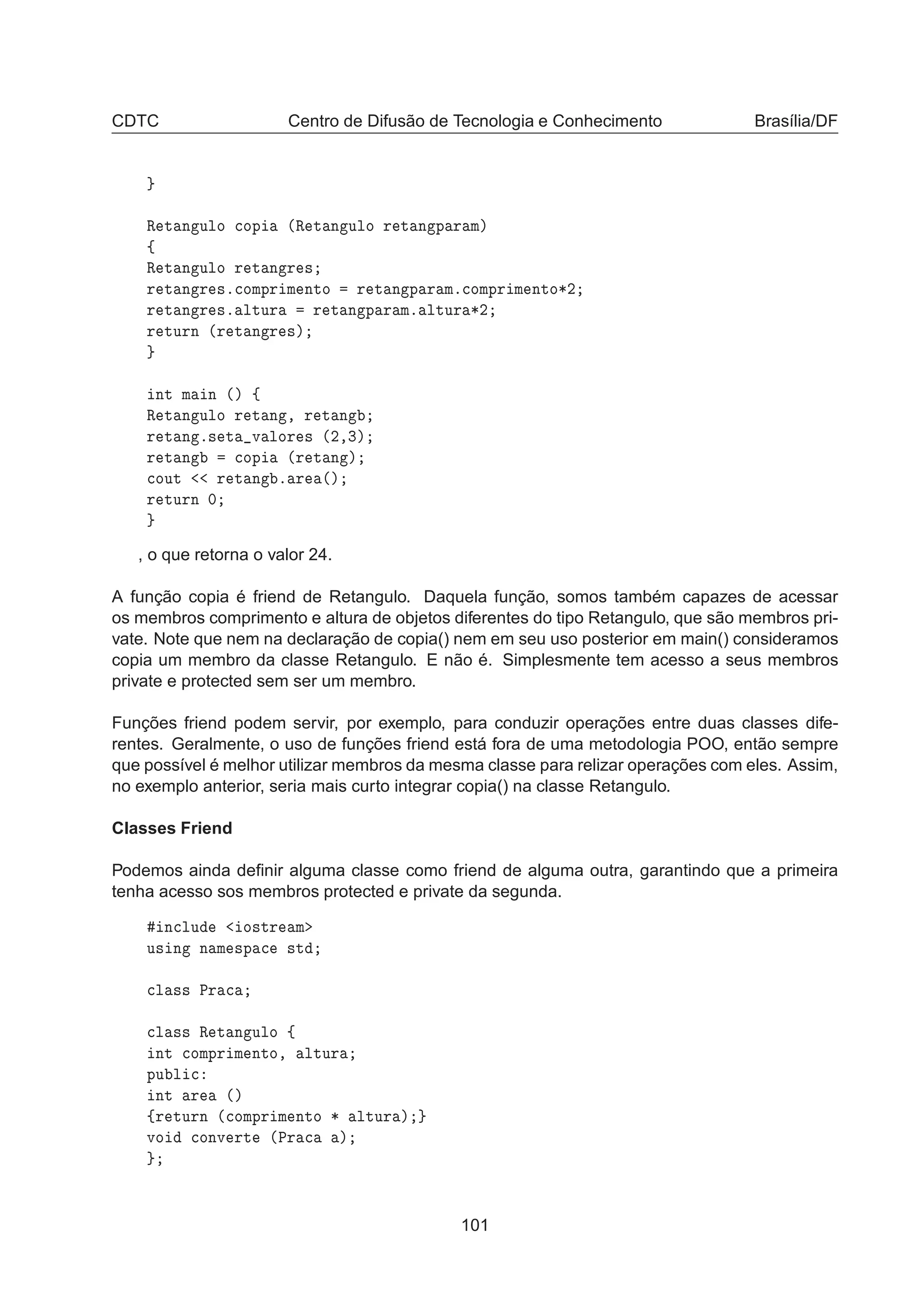 CDTC Centro de Difusão de Tecnologia e Conhecimento Brasília/DF
Ê Ø Ò ÙÐÓ 
ÓÔ ´Ê Ø Ò ÙÐÓ Ö Ø Ò Ô Ö Ñµ
ß
Ê Ø Ò ÙÐÓ Ö Ø Ò Ö ×
Ö Ø Ò Ö ×º
ÓÑÔÖ Ñ ÒØÓ Ö Ø Ò Ô Ö Ñº
ÓÑÔÖ Ñ ÒØÓ¶¾
Ö Ø Ò Ö ×º ÐØÙÖ Ö Ø Ò Ô Ö Ñº ÐØÙÖ ¶¾
Ö ØÙÖÒ ´Ö Ø Ò Ö ×µ
ÒØ Ñ Ò ´µ ß
Ê Ø Ò ÙÐÓ Ö Ø Ò ¸ Ö Ø Ò
Ö Ø Ò º× Ø Ú ÐÓÖ × ´¾¸¿µ
Ö Ø Ò 
ÓÔ ´Ö Ø Ò µ

ÓÙØ Ö Ø Ò º Ö ´µ
Ö ØÙÖÒ ¼
, o que retorna o valor 24.
A função copia é friend de Retangulo. Daquela função, somos também capazes de acessar
os membros comprimento e altura de objetos diferentes do tipo Retangulo, que são membros pri-
vate. Note que nem na declaração de copia() nem em seu uso posterior em main() consideramos
copia um membro da classe Retangulo. E não é. Simplesmente tem acesso a seus membros
private e protected sem ser um membro.
Funções friend podem servir, por exemplo, para conduzir operações entre duas classes dife-
rentes. Geralmente, o uso de funções friend está fora de uma metodologia POO, então sempre
que possível é melhor utilizar membros da mesma classe para relizar operações com eles. Assim,
no exemplo anterior, seria mais curto integrar copia() na classe Retangulo.
Classes Friend
Podemos ainda deﬁnir alguma classe como friend de alguma outra, garantindo que a primeira
tenha acesso sos membros protected e private da segunda.
Ò
ÐÙ Ó×ØÖ Ñ
Ù× Ò Ò Ñ ×Ô 
 ×Ø

Ð ×× ÈÖ 

Ð ×× Ê Ø Ò ÙÐÓ ß
ÒØ 
ÓÑÔÖ Ñ ÒØÓ¸ ÐØÙÖ
ÔÙ Ð 
ÒØ Ö ´µ
ßÖ ØÙÖÒ ´
ÓÑÔÖ Ñ ÒØÓ ¶ ÐØÙÖ µ
ÚÓ 
ÓÒÚ ÖØ ´ÈÖ 
 µ
101
 