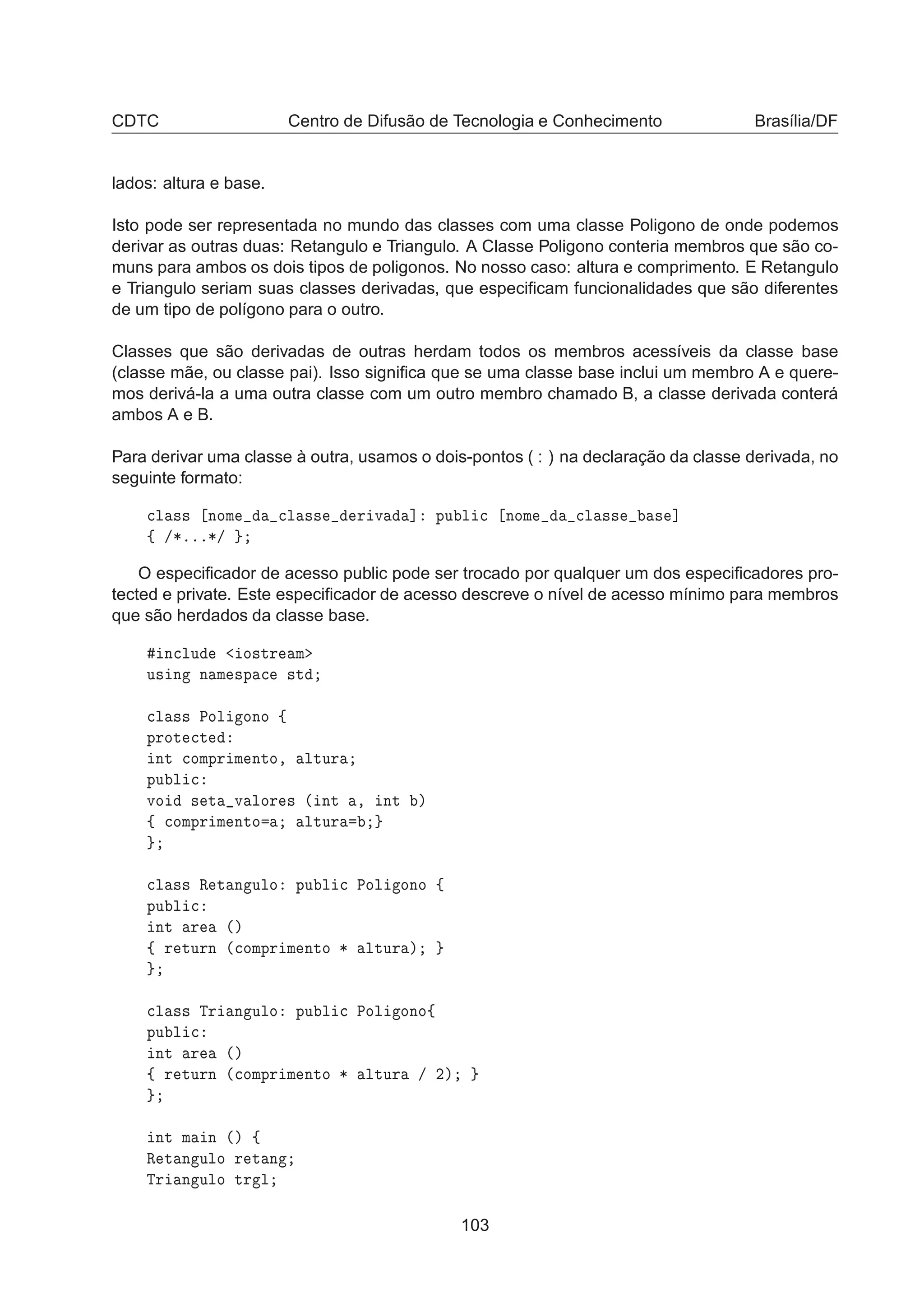 CDTC Centro de Difusão de Tecnologia e Conhecimento Brasília/DF
lados: altura e base.
Isto pode ser representada no mundo das classes com uma classe Poligono de onde podemos
derivar as outras duas: Retangulo e Triangulo. A Classe Poligono conteria membros que são co-
muns para ambos os dois tipos de poligonos. No nosso caso: altura e comprimento. E Retangulo
e Triangulo seriam suas classes derivadas, que especiﬁcam funcionalidades que são diferentes
de um tipo de polígono para o outro.
Classes que são derivadas de outras herdam todos os membros acessíveis da classe base
(classe mãe, ou classe pai). Isso signiﬁca que se uma classe base inclui um membro A e quere-
mos derivá-la a uma outra classe com um outro membro chamado B, a classe derivada conterá
ambos A e B.
Para derivar uma classe à outra, usamos o dois-pontos ( : ) na declaração da classe derivada, no
seguinte formato:

Ð ×× ÒÓÑ 
Ð ×× Ö Ú ℄ ÔÙ Ð 
 ÒÓÑ 
Ð ×× × ℄
ß »¶ººº¶»
O especiﬁcador de acesso public pode ser trocado por qualquer um dos especiﬁcadores pro-
tected e private. Este especiﬁcador de acesso descreve o nível de acesso mínimo para membros
que são herdados da classe base.
Ò
ÐÙ Ó×ØÖ Ñ
Ù× Ò Ò Ñ ×Ô 
 ×Ø

Ð ×× ÈÓÐ ÓÒÓ ß
ÔÖÓØ 
Ø
ÒØ 
ÓÑÔÖ Ñ ÒØÓ¸ ÐØÙÖ
ÔÙ Ð 
ÚÓ × Ø Ú ÐÓÖ × ´ ÒØ ¸ ÒØ µ
ß 
ÓÑÔÖ Ñ ÒØÓ ÐØÙÖ

Ð ×× Ê Ø Ò ÙÐÓ ÔÙ Ð 
 ÈÓÐ ÓÒÓ ß
ÔÙ Ð 
ÒØ Ö ´µ
ß Ö ØÙÖÒ ´
ÓÑÔÖ Ñ ÒØÓ ¶ ÐØÙÖ µ

Ð ×× ÌÖ Ò ÙÐÓ ÔÙ Ð 
 ÈÓÐ ÓÒÓß
ÔÙ Ð 
ÒØ Ö ´µ
ß Ö ØÙÖÒ ´
ÓÑÔÖ Ñ ÒØÓ ¶ ÐØÙÖ » ¾µ
ÒØ Ñ Ò ´µ ß
Ê Ø Ò ÙÐÓ Ö Ø Ò
ÌÖ Ò ÙÐÓ ØÖ Ð
103
 