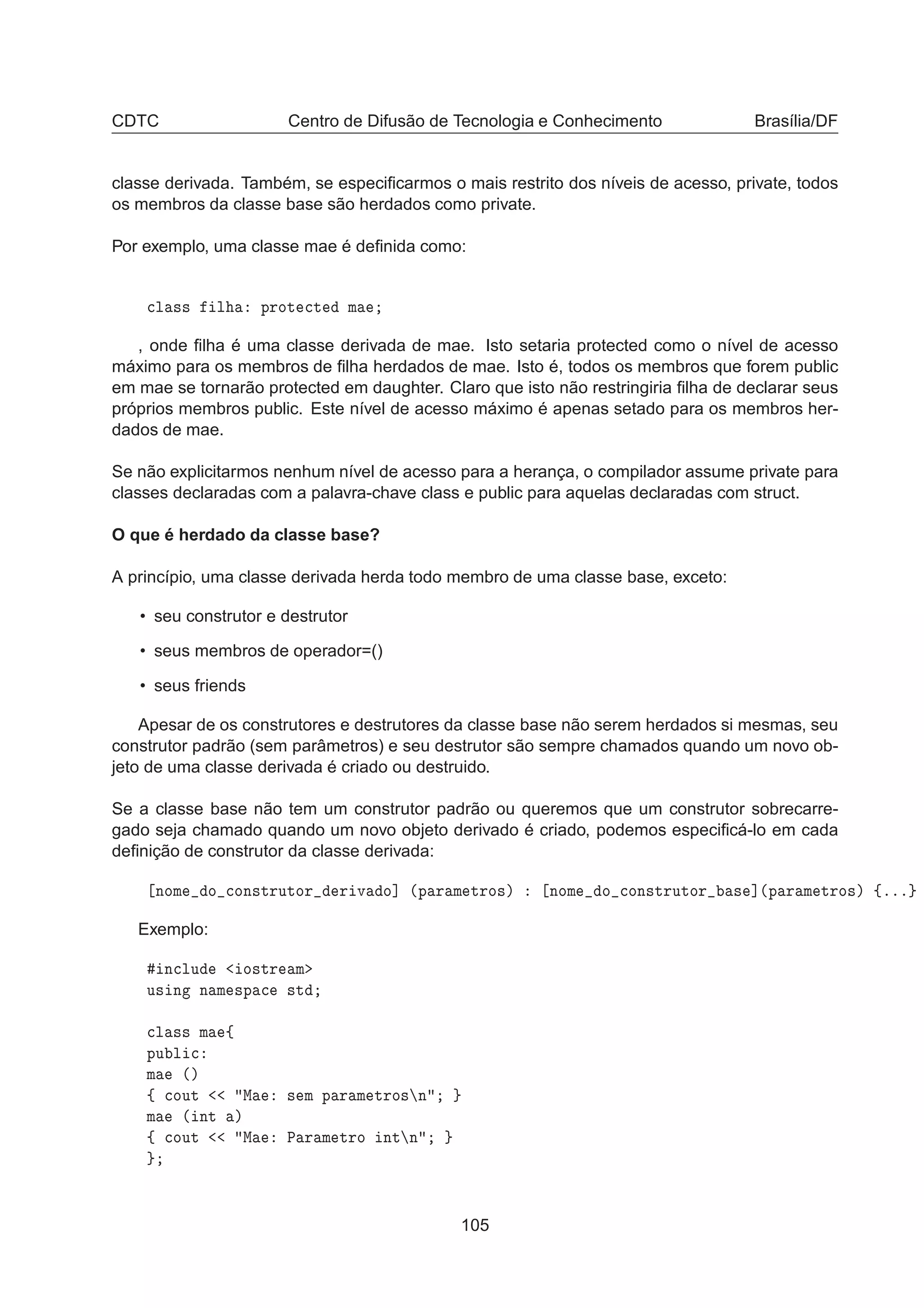 CDTC Centro de Difusão de Tecnologia e Conhecimento Brasília/DF
classe derivada. Também, se especiﬁcarmos o mais restrito dos níveis de acesso, private, todos
os membros da classe base são herdados como private.
Por exemplo, uma classe mae é deﬁnida como:

Ð ×× Ð ÔÖÓØ 
Ø Ñ
, onde ﬁlha é uma classe derivada de mae. Isto setaria protected como o nível de acesso
máximo para os membros de ﬁlha herdados de mae. Isto é, todos os membros que forem public
em mae se tornarão protected em daughter. Claro que isto não restringiria ﬁlha de declarar seus
próprios membros public. Este nível de acesso máximo é apenas setado para os membros her-
dados de mae.
Se não explicitarmos nenhum nível de acesso para a herança, o compilador assume private para
classes declaradas com a palavra-chave class e public para aquelas declaradas com struct.
O que é herdado da classe base?
A princípio, uma classe derivada herda todo membro de uma classe base, exceto:
• seu construtor e destrutor
• seus membros de operador=()
• seus friends
Apesar de os construtores e destrutores da classe base não serem herdados si mesmas, seu
construtor padrão (sem parâmetros) e seu destrutor são sempre chamados quando um novo ob-
jeto de uma classe derivada é criado ou destruido.
Se a classe base não tem um construtor padrão ou queremos que um construtor sobrecarre-
gado seja chamado quando um novo objeto derivado é criado, podemos especiﬁcá-lo em cada
deﬁnição de construtor da classe derivada:
ÒÓÑ Ó 
ÓÒ×ØÖÙØÓÖ Ö Ú Ó℄ ´Ô Ö Ñ ØÖÓ×µ ÒÓÑ Ó 
ÓÒ×ØÖÙØÓÖ × ℄´Ô Ö Ñ ØÖÓ×µ ßººº
Exemplo:
Ò
ÐÙ Ó×ØÖ Ñ
Ù× Ò Ò Ñ ×Ô 
 ×Ø

Ð ×× Ñ ß
ÔÙ Ð 
Ñ ´µ
ß 
ÓÙØ Å × Ñ Ô Ö Ñ ØÖÓ× Ò
Ñ ´ ÒØ µ
ß 
ÓÙØ Å È Ö Ñ ØÖÓ ÒØ Ò
105
 
