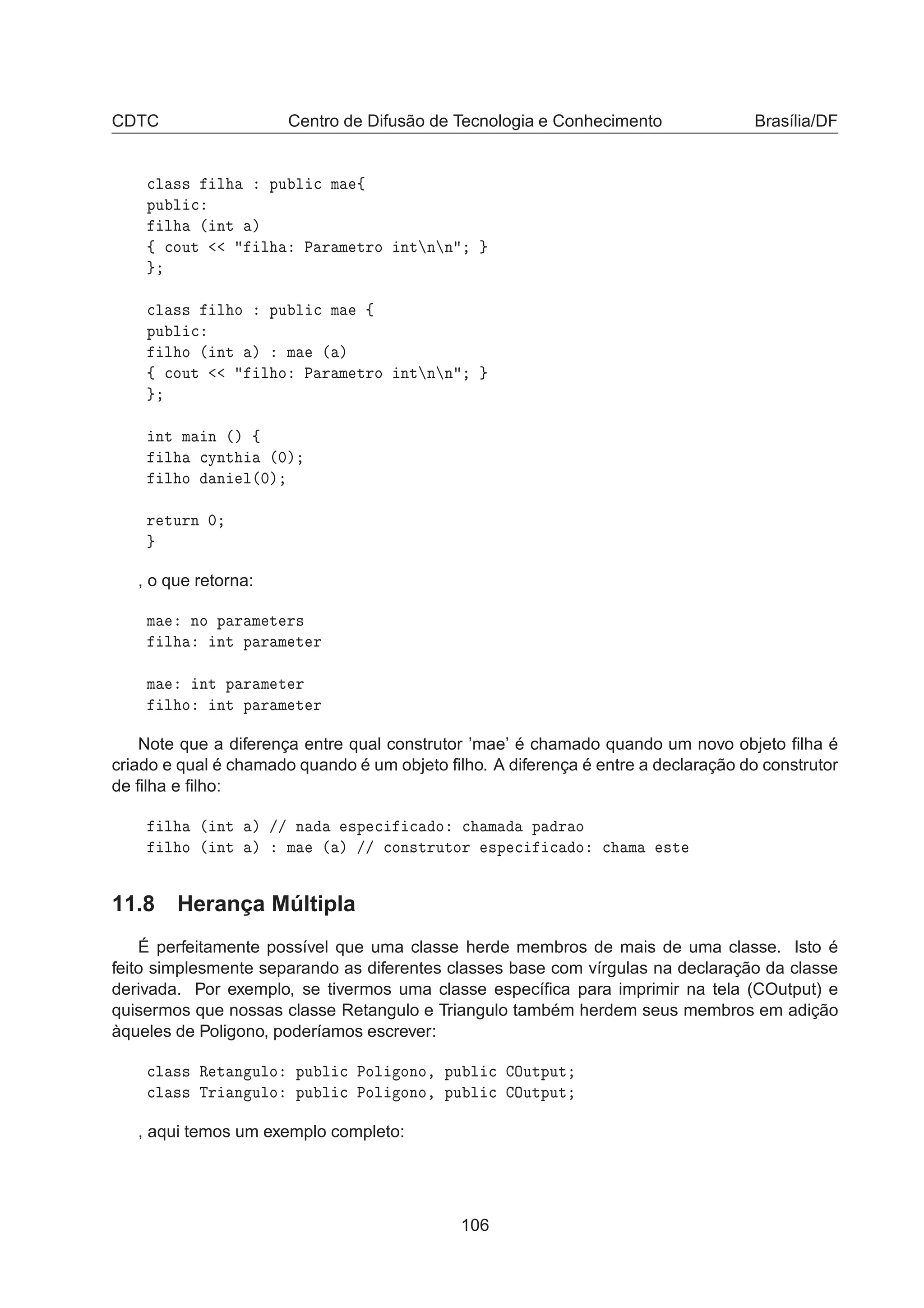 CDTC Centro de Difusão de Tecnologia e Conhecimento Brasília/DF

Ð ×× Ð ÔÙ Ð 
 Ñ ß
ÔÙ Ð 
Ð ´ ÒØ µ
ß 
ÓÙØ Ð È Ö Ñ ØÖÓ ÒØ Ò Ò

Ð ×× Ð Ó ÔÙ Ð 
 Ñ ß
ÔÙ Ð 
Ð Ó ´ ÒØ µ Ñ ´ µ
ß 
ÓÙØ Ð Ó È Ö Ñ ØÖÓ ÒØ Ò Ò
ÒØ Ñ Ò ´µ ß
Ð 
ÝÒØ ´¼µ
Ð Ó Ò Ð´¼µ
Ö ØÙÖÒ ¼
, o que retorna:
Ñ ÒÓ Ô Ö Ñ Ø Ö×
Ð ÒØ Ô Ö Ñ Ø Ö
Ñ ÒØ Ô Ö Ñ Ø Ö
Ð Ó ÒØ Ô Ö Ñ Ø Ö
Note que a diferença entre qual construtor ’mae’ é chamado quando um novo objeto ﬁlha é
criado e qual é chamado quando é um objeto ﬁlho. A diferença é entre a declaração do construtor
de ﬁlha e ﬁlho:
Ð ´ ÒØ µ »» Ò ×Ô 
 
 Ó 
 Ñ Ô Ö Ó
Ð Ó ´ ÒØ µ Ñ ´ µ »» 
ÓÒ×ØÖÙØÓÖ ×Ô 
 
 Ó 
 Ñ ×Ø
11.8 Herança Múltipla
É perfeitamente possível que uma classe herde membros de mais de uma classe. Isto é
feito simplesmente separando as diferentes classes base com vírgulas na declaração da classe
derivada. Por exemplo, se tivermos uma classe especíﬁca para imprimir na tela (COutput) e
quisermos que nossas classe Retangulo e Triangulo também herdem seus membros em adição
àqueles de Poligono, poderíamos escrever:

Ð ×× Ê Ø Ò ÙÐÓ ÔÙ Ð 
 ÈÓÐ ÓÒÓ¸ ÔÙ Ð 
 ÇÙØÔÙØ

Ð ×× ÌÖ Ò ÙÐÓ ÔÙ Ð 
 ÈÓÐ ÓÒÓ¸ ÔÙ Ð 
 ÇÙØÔÙØ
, aqui temos um exemplo completo:
106
 