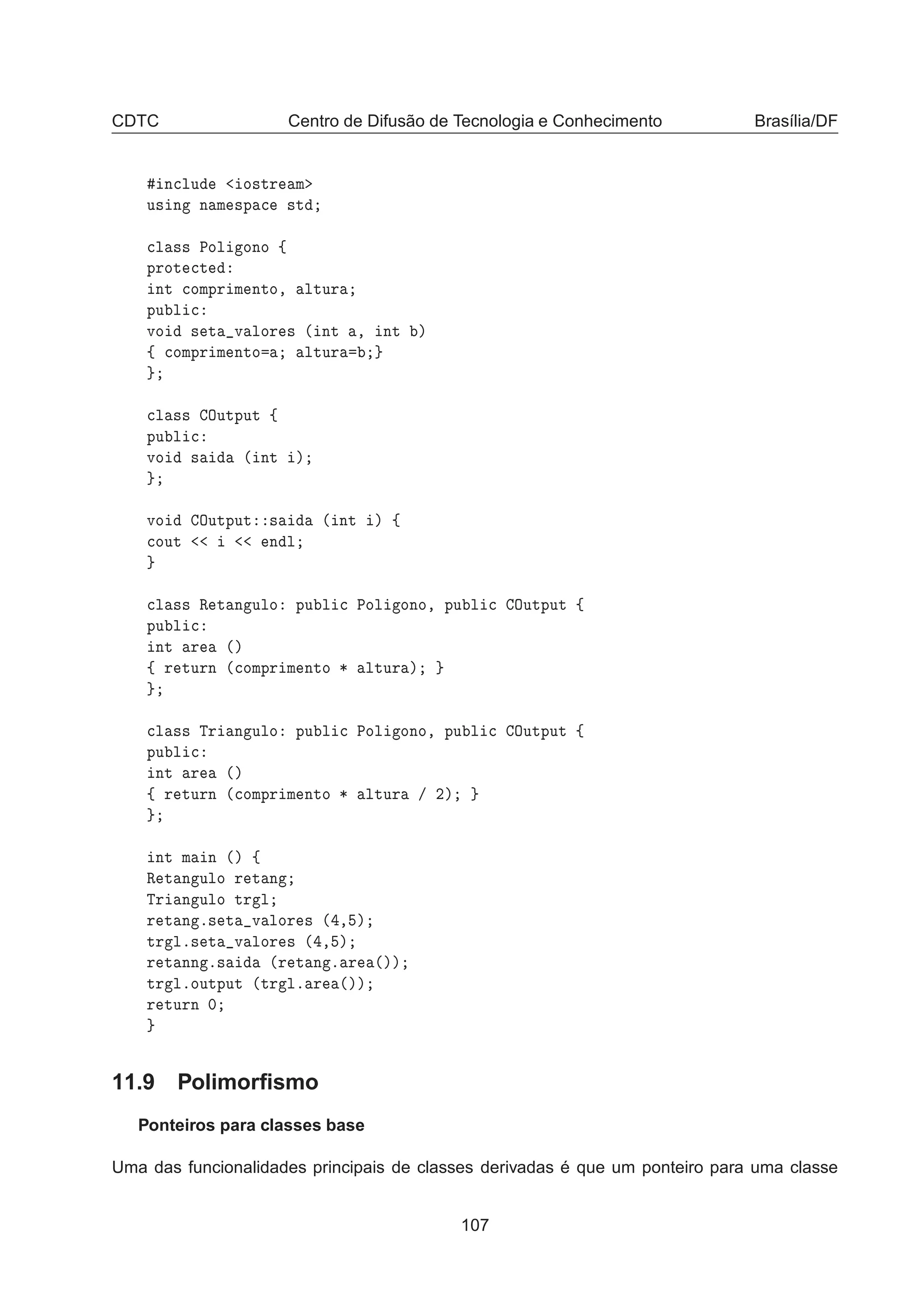 CDTC Centro de Difusão de Tecnologia e Conhecimento Brasília/DF
Ò
ÐÙ Ó×ØÖ Ñ
Ù× Ò Ò Ñ ×Ô 
 ×Ø

Ð ×× ÈÓÐ ÓÒÓ ß
ÔÖÓØ 
Ø
ÒØ 
ÓÑÔÖ Ñ ÒØÓ¸ ÐØÙÖ
ÔÙ Ð 
ÚÓ × Ø Ú ÐÓÖ × ´ ÒØ ¸ ÒØ µ
ß 
ÓÑÔÖ Ñ ÒØÓ ÐØÙÖ

Ð ×× ÇÙØÔÙØ ß
ÔÙ Ð 
ÚÓ × ´ ÒØ µ
ÚÓ ÇÙØÔÙØ × ´ ÒØ µ ß

ÓÙØ Ò Ð

Ð ×× Ê Ø Ò ÙÐÓ ÔÙ Ð 
 ÈÓÐ ÓÒÓ¸ ÔÙ Ð 
 ÇÙØÔÙØ ß
ÔÙ Ð 
ÒØ Ö ´µ
ß Ö ØÙÖÒ ´
ÓÑÔÖ Ñ ÒØÓ ¶ ÐØÙÖ µ

Ð ×× ÌÖ Ò ÙÐÓ ÔÙ Ð 
 ÈÓÐ ÓÒÓ¸ ÔÙ Ð 
 ÇÙØÔÙØ ß
ÔÙ Ð 
ÒØ Ö ´µ
ß Ö ØÙÖÒ ´
ÓÑÔÖ Ñ ÒØÓ ¶ ÐØÙÖ » ¾µ
ÒØ Ñ Ò ´µ ß
Ê Ø Ò ÙÐÓ Ö Ø Ò
ÌÖ Ò ÙÐÓ ØÖ Ð
Ö Ø Ò º× Ø Ú ÐÓÖ × ´ ¸ µ
ØÖ Ðº× Ø Ú ÐÓÖ × ´ ¸ µ
Ö Ø ÒÒ º× ´Ö Ø Ò º Ö ´µµ
ØÖ ÐºÓÙØÔÙØ ´ØÖ Ðº Ö ´µµ
Ö ØÙÖÒ ¼
11.9 Polimorﬁsmo
Ponteiros para classes base
Uma das funcionalidades principais de classes derivadas é que um ponteiro para uma classe
107
 