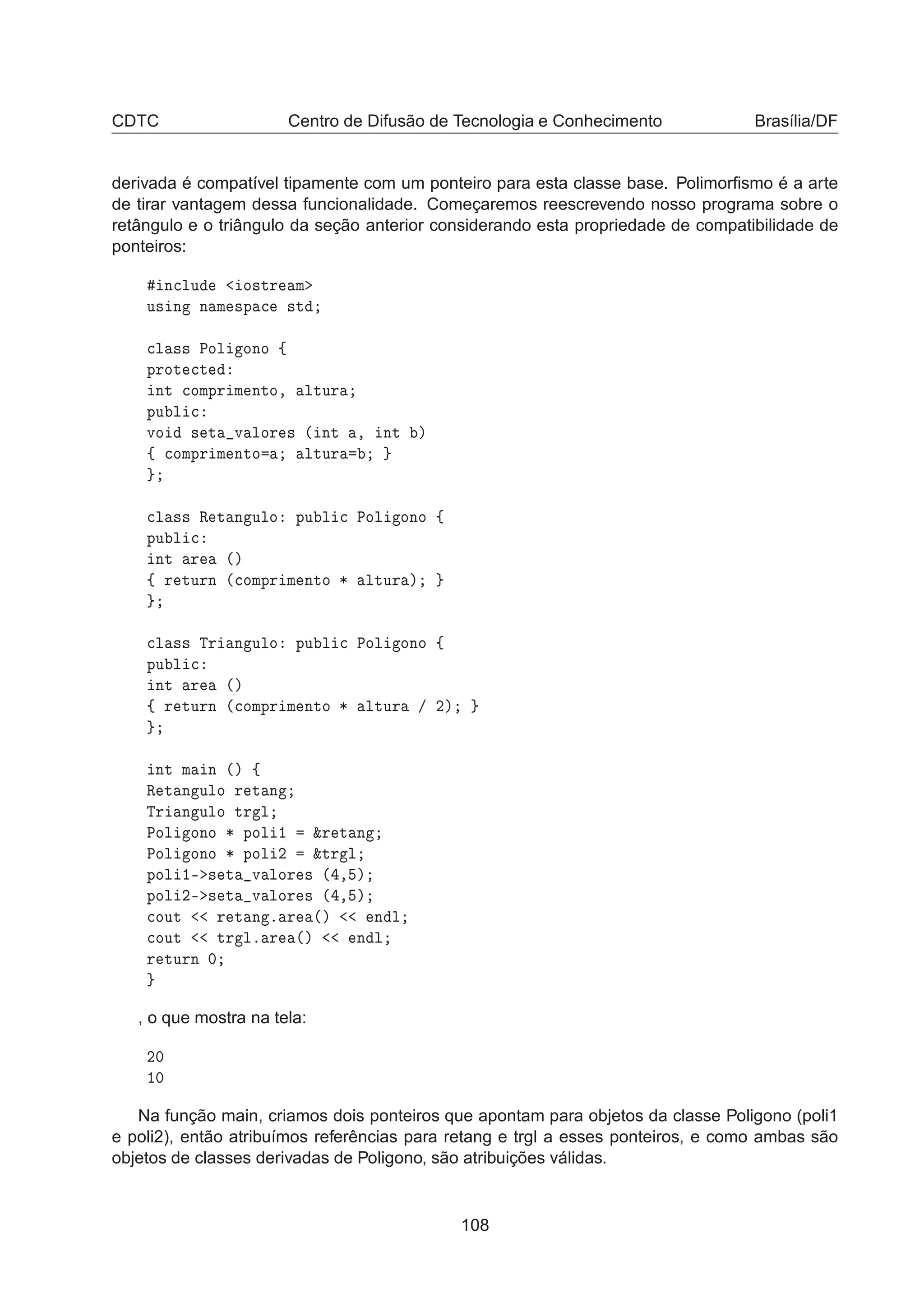 CDTC Centro de Difusão de Tecnologia e Conhecimento Brasília/DF
derivada é compatível tipamente com um ponteiro para esta classe base. Polimorﬁsmo é a arte
de tirar vantagem dessa funcionalidade. Começaremos reescrevendo nosso programa sobre o
retângulo e o triângulo da seção anterior considerando esta propriedade de compatibilidade de
ponteiros:
Ò
ÐÙ Ó×ØÖ Ñ
Ù× Ò Ò Ñ ×Ô 
 ×Ø

Ð ×× ÈÓÐ ÓÒÓ ß
ÔÖÓØ 
Ø
ÒØ 
ÓÑÔÖ Ñ ÒØÓ¸ ÐØÙÖ
ÔÙ Ð 
ÚÓ × Ø Ú ÐÓÖ × ´ ÒØ ¸ ÒØ µ
ß 
ÓÑÔÖ Ñ ÒØÓ ÐØÙÖ

Ð ×× Ê Ø Ò ÙÐÓ ÔÙ Ð 
 ÈÓÐ ÓÒÓ ß
ÔÙ Ð 
ÒØ Ö ´µ
ß Ö ØÙÖÒ ´
ÓÑÔÖ Ñ ÒØÓ ¶ ÐØÙÖ µ

Ð ×× ÌÖ Ò ÙÐÓ ÔÙ Ð 
 ÈÓÐ ÓÒÓ ß
ÔÙ Ð 
ÒØ Ö ´µ
ß Ö ØÙÖÒ ´
ÓÑÔÖ Ñ ÒØÓ ¶ ÐØÙÖ » ¾µ
ÒØ Ñ Ò ´µ ß
Ê Ø Ò ÙÐÓ Ö Ø Ò
ÌÖ Ò ÙÐÓ ØÖ Ð
ÈÓÐ ÓÒÓ ¶ ÔÓÐ ½ ²Ö Ø Ò
ÈÓÐ ÓÒÓ ¶ ÔÓÐ ¾ ²ØÖ Ð
ÔÓÐ ½¹ × Ø Ú ÐÓÖ × ´ ¸ µ
ÔÓÐ ¾¹ × Ø Ú ÐÓÖ × ´ ¸ µ

ÓÙØ Ö Ø Ò º Ö ´µ Ò Ð

ÓÙØ ØÖ Ðº Ö ´µ Ò Ð
Ö ØÙÖÒ ¼
, o que mostra na tela:
¾¼
½¼
Na função main, criamos dois ponteiros que apontam para objetos da classe Poligono (poli1
e poli2), então atribuímos referências para retang e trgl a esses ponteiros, e como ambas são
objetos de classes derivadas de Poligono, são atribuições válidas.
108
 
