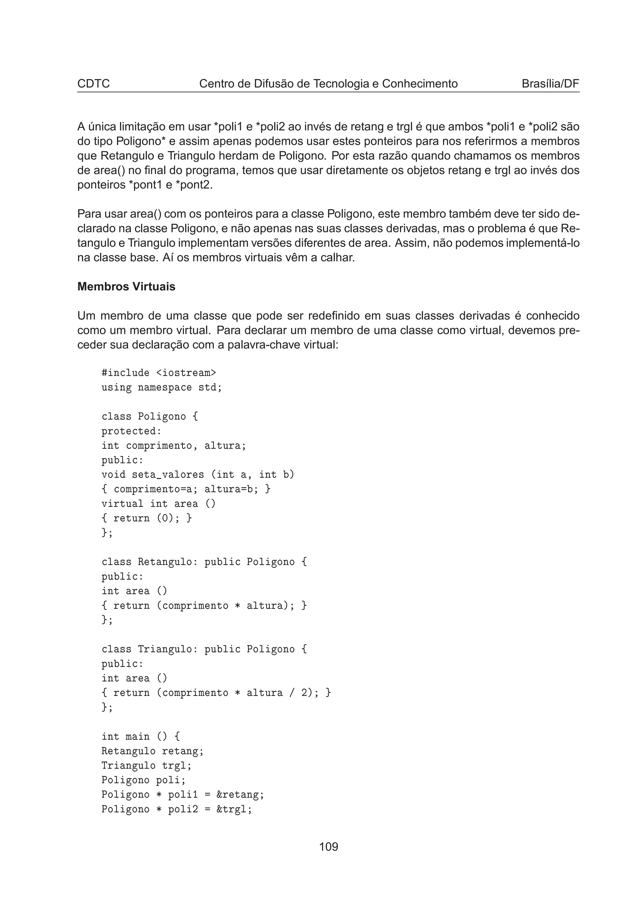 CDTC Centro de Difusão de Tecnologia e Conhecimento Brasília/DF
A única limitação em usar *poli1 e *poli2 ao invés de retang e trgl é que ambos *poli1 e *poli2 são
do tipo Poligono* e assim apenas podemos usar estes ponteiros para nos referirmos a membros
que Retangulo e Triangulo herdam de Poligono. Por esta razão quando chamamos os membros
de area() no ﬁnal do programa, temos que usar diretamente os objetos retang e trgl ao invés dos
ponteiros *pont1 e *pont2.
Para usar area() com os ponteiros para a classe Poligono, este membro também deve ter sido de-
clarado na classe Poligono, e não apenas nas suas classes derivadas, mas o problema é que Re-
tangulo e Triangulo implementam versões diferentes de area. Assim, não podemos implementá-lo
na classe base. Aí os membros virtuais vêm a calhar.
Membros Virtuais
Um membro de uma classe que pode ser redeﬁnido em suas classes derivadas é conhecido
como um membro virtual. Para declarar um membro de uma classe como virtual, devemos pre-
ceder sua declaração com a palavra-chave virtual:
Ò
ÐÙ Ó×ØÖ Ñ
Ù× Ò Ò Ñ ×Ô 
 ×Ø

Ð ×× ÈÓÐ ÓÒÓ ß
ÔÖÓØ 
Ø
ÒØ 
ÓÑÔÖ Ñ ÒØÓ¸ ÐØÙÖ
ÔÙ Ð 
ÚÓ × Ø Ú ÐÓÖ × ´ ÒØ ¸ ÒØ µ
ß 
ÓÑÔÖ Ñ ÒØÓ ÐØÙÖ
Ú ÖØÙ Ð ÒØ Ö ´µ
ß Ö ØÙÖÒ ´¼µ

Ð ×× Ê Ø Ò ÙÐÓ ÔÙ Ð 
 ÈÓÐ ÓÒÓ ß
ÔÙ Ð 
ÒØ Ö ´µ
ß Ö ØÙÖÒ ´
ÓÑÔÖ Ñ ÒØÓ ¶ ÐØÙÖ µ

Ð ×× ÌÖ Ò ÙÐÓ ÔÙ Ð 
 ÈÓÐ ÓÒÓ ß
ÔÙ Ð 
ÒØ Ö ´µ
ß Ö ØÙÖÒ ´
ÓÑÔÖ Ñ ÒØÓ ¶ ÐØÙÖ » ¾µ
ÒØ Ñ Ò ´µ ß
Ê Ø Ò ÙÐÓ Ö Ø Ò
ÌÖ Ò ÙÐÓ ØÖ Ð
ÈÓÐ ÓÒÓ ÔÓÐ
ÈÓÐ ÓÒÓ ¶ ÔÓÐ ½ ²Ö Ø Ò
ÈÓÐ ÓÒÓ ¶ ÔÓÐ ¾ ²ØÖ Ð
109
 