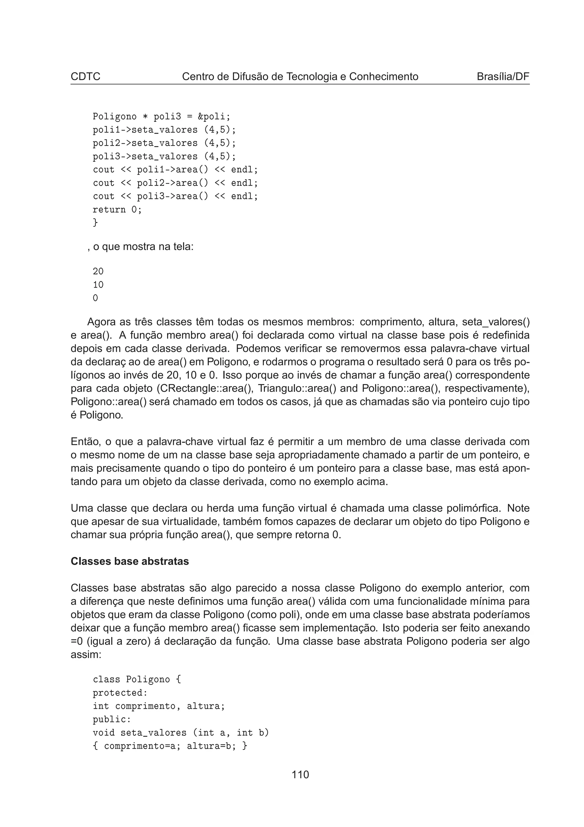 CDTC Centro de Difusão de Tecnologia e Conhecimento Brasília/DF
ÈÓÐ ÓÒÓ ¶ ÔÓÐ ¿ ²ÔÓÐ
ÔÓÐ ½¹ × Ø Ú ÐÓÖ × ´ ¸ µ
ÔÓÐ ¾¹ × Ø Ú ÐÓÖ × ´ ¸ µ
ÔÓÐ ¿¹ × Ø Ú ÐÓÖ × ´ ¸ µ

ÓÙØ ÔÓÐ ½¹ Ö ´µ Ò Ð

ÓÙØ ÔÓÐ ¾¹ Ö ´µ Ò Ð

ÓÙØ ÔÓÐ ¿¹ Ö ´µ Ò Ð
Ö ØÙÖÒ ¼
, o que mostra na tela:
¾¼
½¼
¼
Agora as três classes têm todas os mesmos membros: comprimento, altura, seta_valores()
e area(). A função membro area() foi declarada como virtual na classe base pois é redeﬁnida
depois em cada classe derivada. Podemos veriﬁcar se removermos essa palavra-chave virtual
da declaraç ao de area() em Poligono, e rodarmos o programa o resultado será 0 para os três po-
lígonos ao invés de 20, 10 e 0. Isso porque ao invés de chamar a função area() correspondente
para cada objeto (CRectangle::area(), Triangulo::area() and Poligono::area(), respectivamente),
Poligono::area() será chamado em todos os casos, já que as chamadas são via ponteiro cujo tipo
é Poligono.
Então, o que a palavra-chave virtual faz é permitir a um membro de uma classe derivada com
o mesmo nome de um na classe base seja apropriadamente chamado a partir de um ponteiro, e
mais precisamente quando o tipo do ponteiro é um ponteiro para a classe base, mas está apon-
tando para um objeto da classe derivada, como no exemplo acima.
Uma classe que declara ou herda uma função virtual é chamada uma classe polimórﬁca. Note
que apesar de sua virtualidade, também fomos capazes de declarar um objeto do tipo Poligono e
chamar sua própria função area(), que sempre retorna 0.
Classes base abstratas
Classes base abstratas são algo parecido a nossa classe Poligono do exemplo anterior, com
a diferença que neste deﬁnimos uma função area() válida com uma funcionalidade mínima para
objetos que eram da classe Poligono (como poli), onde em uma classe base abstrata poderíamos
deixar que a função membro area() ﬁcasse sem implementação. Isto poderia ser feito anexando
=0 (igual a zero) á declaração da função. Uma classe base abstrata Poligono poderia ser algo
assim:

Ð ×× ÈÓÐ ÓÒÓ ß
ÔÖÓØ 
Ø
ÒØ 
ÓÑÔÖ Ñ ÒØÓ¸ ÐØÙÖ
ÔÙ Ð 
ÚÓ × Ø Ú ÐÓÖ × ´ ÒØ ¸ ÒØ µ
ß 
ÓÑÔÖ Ñ ÒØÓ ÐØÙÖ
110
 