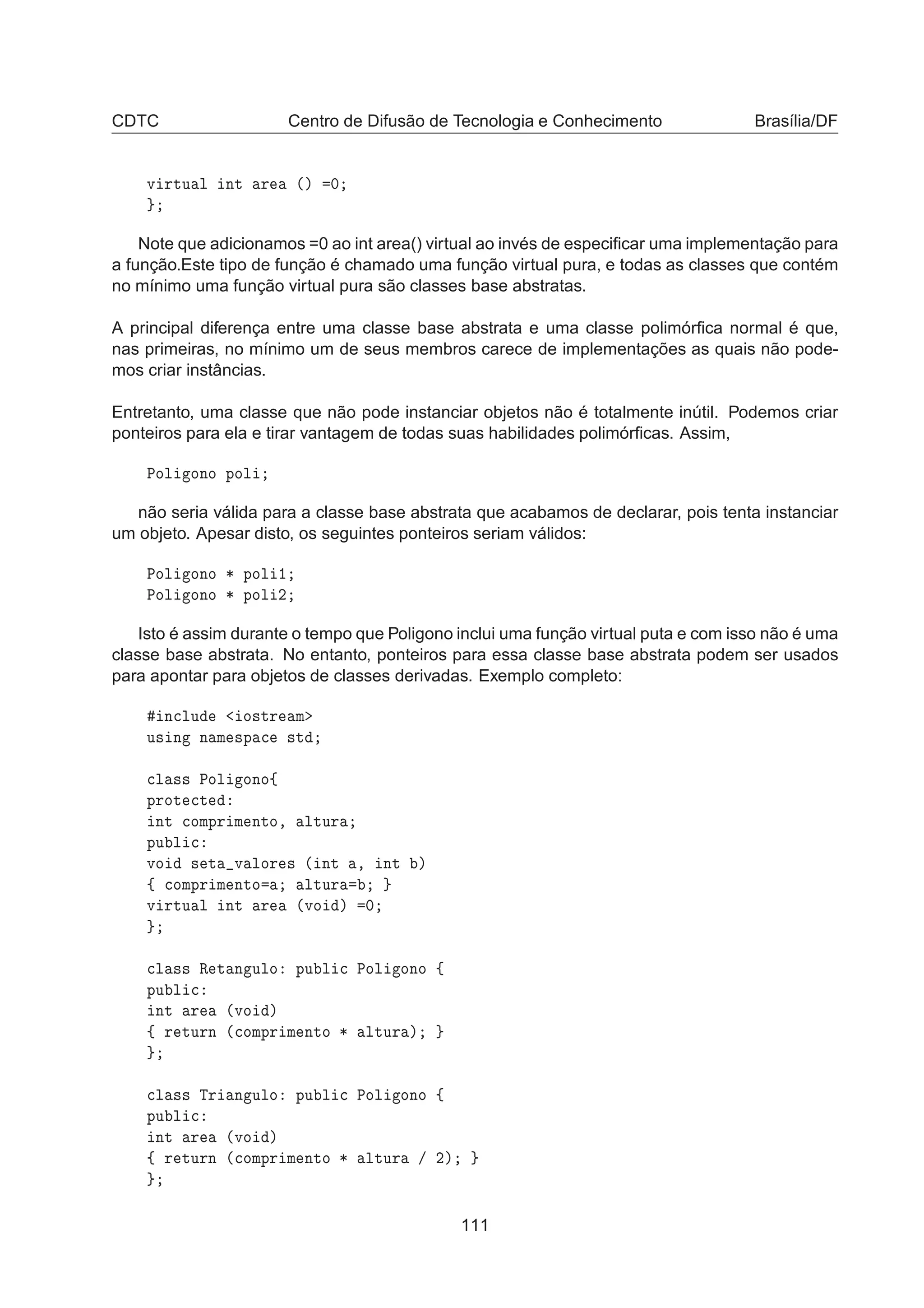 CDTC Centro de Difusão de Tecnologia e Conhecimento Brasília/DF
Ú ÖØÙ Ð ÒØ Ö ´µ ¼
Note que adicionamos =0 ao int area() virtual ao invés de especiﬁcar uma implementação para
a função.Este tipo de função é chamado uma função virtual pura, e todas as classes que contém
no mínimo uma função virtual pura são classes base abstratas.
A principal diferença entre uma classe base abstrata e uma classe polimórﬁca normal é que,
nas primeiras, no mínimo um de seus membros carece de implementações as quais não pode-
mos criar instâncias.
Entretanto, uma classe que não pode instanciar objetos não é totalmente inútil. Podemos criar
ponteiros para ela e tirar vantagem de todas suas habilidades polimórﬁcas. Assim,
ÈÓÐ ÓÒÓ ÔÓÐ
não seria válida para a classe base abstrata que acabamos de declarar, pois tenta instanciar
um objeto. Apesar disto, os seguintes ponteiros seriam válidos:
ÈÓÐ ÓÒÓ ¶ ÔÓÐ ½
ÈÓÐ ÓÒÓ ¶ ÔÓÐ ¾
Isto é assim durante o tempo que Poligono inclui uma função virtual puta e com isso não é uma
classe base abstrata. No entanto, ponteiros para essa classe base abstrata podem ser usados
para apontar para objetos de classes derivadas. Exemplo completo:
Ò
ÐÙ Ó×ØÖ Ñ
Ù× Ò Ò Ñ ×Ô 
 ×Ø

Ð ×× ÈÓÐ ÓÒÓß
ÔÖÓØ 
Ø
ÒØ 
ÓÑÔÖ Ñ ÒØÓ¸ ÐØÙÖ
ÔÙ Ð 
ÚÓ × Ø Ú ÐÓÖ × ´ ÒØ ¸ ÒØ µ
ß 
ÓÑÔÖ Ñ ÒØÓ ÐØÙÖ
Ú ÖØÙ Ð ÒØ Ö ´ÚÓ µ ¼

Ð ×× Ê Ø Ò ÙÐÓ ÔÙ Ð 
 ÈÓÐ ÓÒÓ ß
ÔÙ Ð 
ÒØ Ö ´ÚÓ µ
ß Ö ØÙÖÒ ´
ÓÑÔÖ Ñ ÒØÓ ¶ ÐØÙÖ µ

Ð ×× ÌÖ Ò ÙÐÓ ÔÙ Ð 
 ÈÓÐ ÓÒÓ ß
ÔÙ Ð 
ÒØ Ö ´ÚÓ µ
ß Ö ØÙÖÒ ´
ÓÑÔÖ Ñ ÒØÓ ¶ ÐØÙÖ » ¾µ
111
 