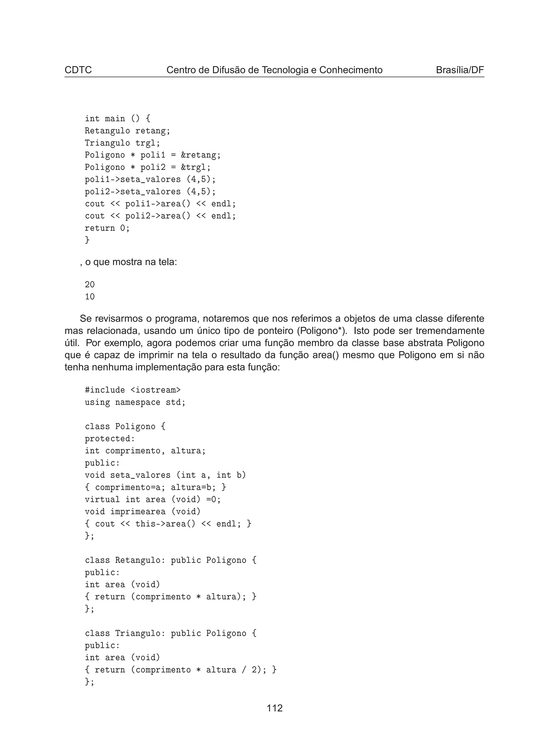 CDTC Centro de Difusão de Tecnologia e Conhecimento Brasília/DF
ÒØ Ñ Ò ´µ ß
Ê Ø Ò ÙÐÓ Ö Ø Ò
ÌÖ Ò ÙÐÓ ØÖ Ð
ÈÓÐ ÓÒÓ ¶ ÔÓÐ ½ ²Ö Ø Ò
ÈÓÐ ÓÒÓ ¶ ÔÓÐ ¾ ²ØÖ Ð
ÔÓÐ ½¹ × Ø Ú ÐÓÖ × ´ ¸ µ
ÔÓÐ ¾¹ × Ø Ú ÐÓÖ × ´ ¸ µ

ÓÙØ ÔÓÐ ½¹ Ö ´µ Ò Ð

ÓÙØ ÔÓÐ ¾¹ Ö ´µ Ò Ð
Ö ØÙÖÒ ¼
, o que mostra na tela:
¾¼
½¼
Se revisarmos o programa, notaremos que nos referimos a objetos de uma classe diferente
mas relacionada, usando um único tipo de ponteiro (Poligono*). Isto pode ser tremendamente
útil. Por exemplo, agora podemos criar uma função membro da classe base abstrata Poligono
que é capaz de imprimir na tela o resultado da função area() mesmo que Poligono em si não
tenha nenhuma implementação para esta função:
Ò
ÐÙ Ó×ØÖ Ñ
Ù× Ò Ò Ñ ×Ô 
 ×Ø

Ð ×× ÈÓÐ ÓÒÓ ß
ÔÖÓØ 
Ø
ÒØ 
ÓÑÔÖ Ñ ÒØÓ¸ ÐØÙÖ
ÔÙ Ð 
ÚÓ × Ø Ú ÐÓÖ × ´ ÒØ ¸ ÒØ µ
ß 
ÓÑÔÖ Ñ ÒØÓ ÐØÙÖ
Ú ÖØÙ Ð ÒØ Ö ´ÚÓ µ ¼
ÚÓ ÑÔÖ Ñ Ö ´ÚÓ µ
ß 
ÓÙØ Ø ×¹ Ö ´µ Ò Ð

Ð ×× Ê Ø Ò ÙÐÓ ÔÙ Ð 
 ÈÓÐ ÓÒÓ ß
ÔÙ Ð 
ÒØ Ö ´ÚÓ µ
ß Ö ØÙÖÒ ´
ÓÑÔÖ Ñ ÒØÓ ¶ ÐØÙÖ µ

Ð ×× ÌÖ Ò ÙÐÓ ÔÙ Ð 
 ÈÓÐ ÓÒÓ ß
ÔÙ Ð 
ÒØ Ö ´ÚÓ µ
ß Ö ØÙÖÒ ´
ÓÑÔÖ Ñ ÒØÓ ¶ ÐØÙÖ » ¾µ
112
 