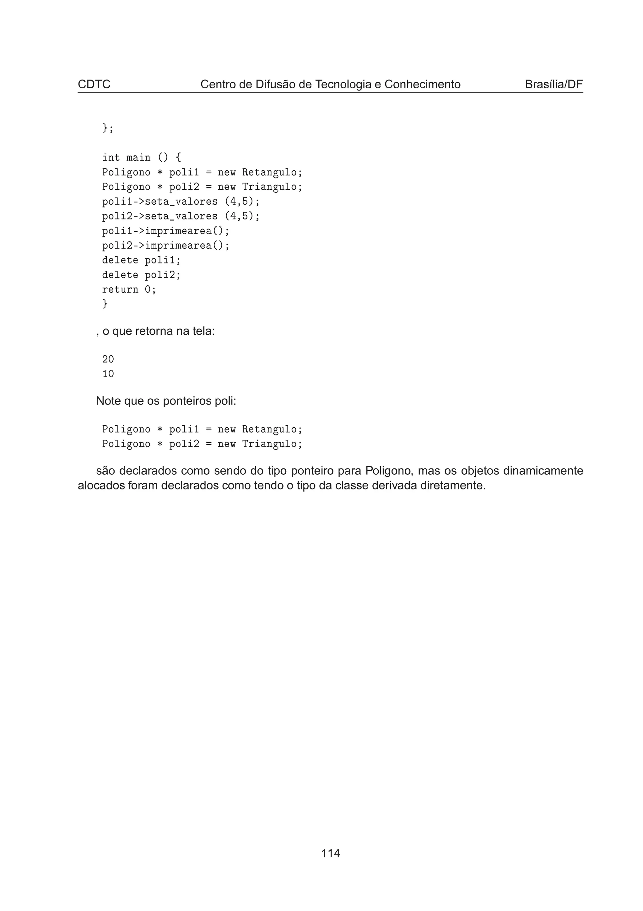 CDTC Centro de Difusão de Tecnologia e Conhecimento Brasília/DF
ÒØ Ñ Ò ´µ ß
ÈÓÐ ÓÒÓ ¶ ÔÓÐ ½ Ò Û Ê Ø Ò ÙÐÓ
ÈÓÐ ÓÒÓ ¶ ÔÓÐ ¾ Ò Û ÌÖ Ò ÙÐÓ
ÔÓÐ ½¹ × Ø Ú ÐÓÖ × ´ ¸ µ
ÔÓÐ ¾¹ × Ø Ú ÐÓÖ × ´ ¸ µ
ÔÓÐ ½¹ ÑÔÖ Ñ Ö ´µ
ÔÓÐ ¾¹ ÑÔÖ Ñ Ö ´µ
Ð Ø ÔÓÐ ½
Ð Ø ÔÓÐ ¾
Ö ØÙÖÒ ¼
, o que retorna na tela:
¾¼
½¼
Note que os ponteiros poli:
ÈÓÐ ÓÒÓ ¶ ÔÓÐ ½ Ò Û Ê Ø Ò ÙÐÓ
ÈÓÐ ÓÒÓ ¶ ÔÓÐ ¾ Ò Û ÌÖ Ò ÙÐÓ
são declarados como sendo do tipo ponteiro para Poligono, mas os objetos dinamicamente
alocados foram declarados como tendo o tipo da classe derivada diretamente.
114
 