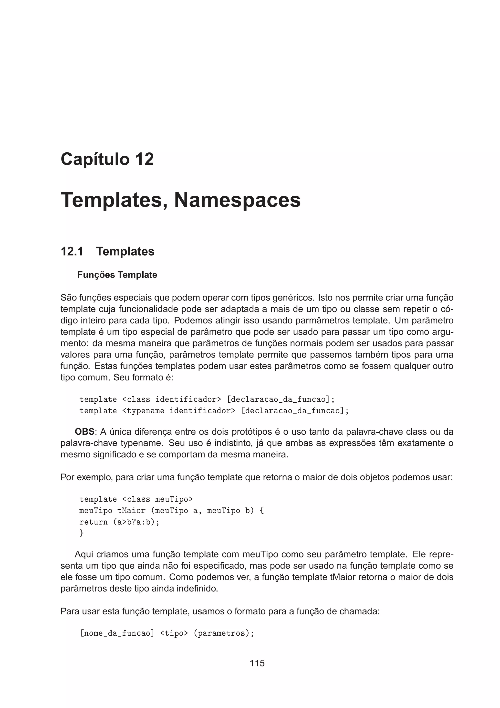 Capítulo 12
Templates, Namespaces
12.1 Templates
Funções Template
São funções especiais que podem operar com tipos genéricos. Isto nos permite criar uma função
template cuja funcionalidade pode ser adaptada a mais de um tipo ou classe sem repetir o có-
digo inteiro para cada tipo. Podemos atingir isso usando parmâmetros template. Um parâmetro
template é um tipo especial de parâmetro que pode ser usado para passar um tipo como argu-
mento: da mesma maneira que parâmetros de funções normais podem ser usados para passar
valores para uma função, parâmetros template permite que passemos também tipos para uma
função. Estas funções templates podem usar estes parâmetros como se fossem qualquer outro
tipo comum. Seu formato é:
Ø ÑÔÐ Ø 
Ð ×× ÒØ 
 ÓÖ 
Ð Ö 
 Ó ÙÒ
 Ó℄
Ø ÑÔÐ Ø ØÝÔ Ò Ñ ÒØ 
 ÓÖ 
Ð Ö 
 Ó ÙÒ
 Ó℄
OBS: A única diferença entre os dois protótipos é o uso tanto da palavra-chave class ou da
palavra-chave typename. Seu uso é indistinto, já que ambas as expressões têm exatamente o
mesmo signiﬁcado e se comportam da mesma maneira.
Por exemplo, para criar uma função template que retorna o maior de dois objetos podemos usar:
Ø ÑÔÐ Ø 
Ð ×× Ñ ÙÌ ÔÓ
Ñ ÙÌ ÔÓ ØÅ ÓÖ ´Ñ ÙÌ ÔÓ ¸ Ñ ÙÌ ÔÓ µ ß
Ö ØÙÖÒ ´ µ
Aqui criamos uma função template com meuTipo como seu parâmetro template. Ele repre-
senta um tipo que ainda não foi especiﬁcado, mas pode ser usado na função template como se
ele fosse um tipo comum. Como podemos ver, a função template tMaior retorna o maior de dois
parâmetros deste tipo ainda indeﬁnido.
Para usar esta função template, usamos o formato para a função de chamada:
ÒÓÑ ÙÒ
 Ó℄ Ø ÔÓ ´Ô Ö Ñ ØÖÓ×µ
115
 