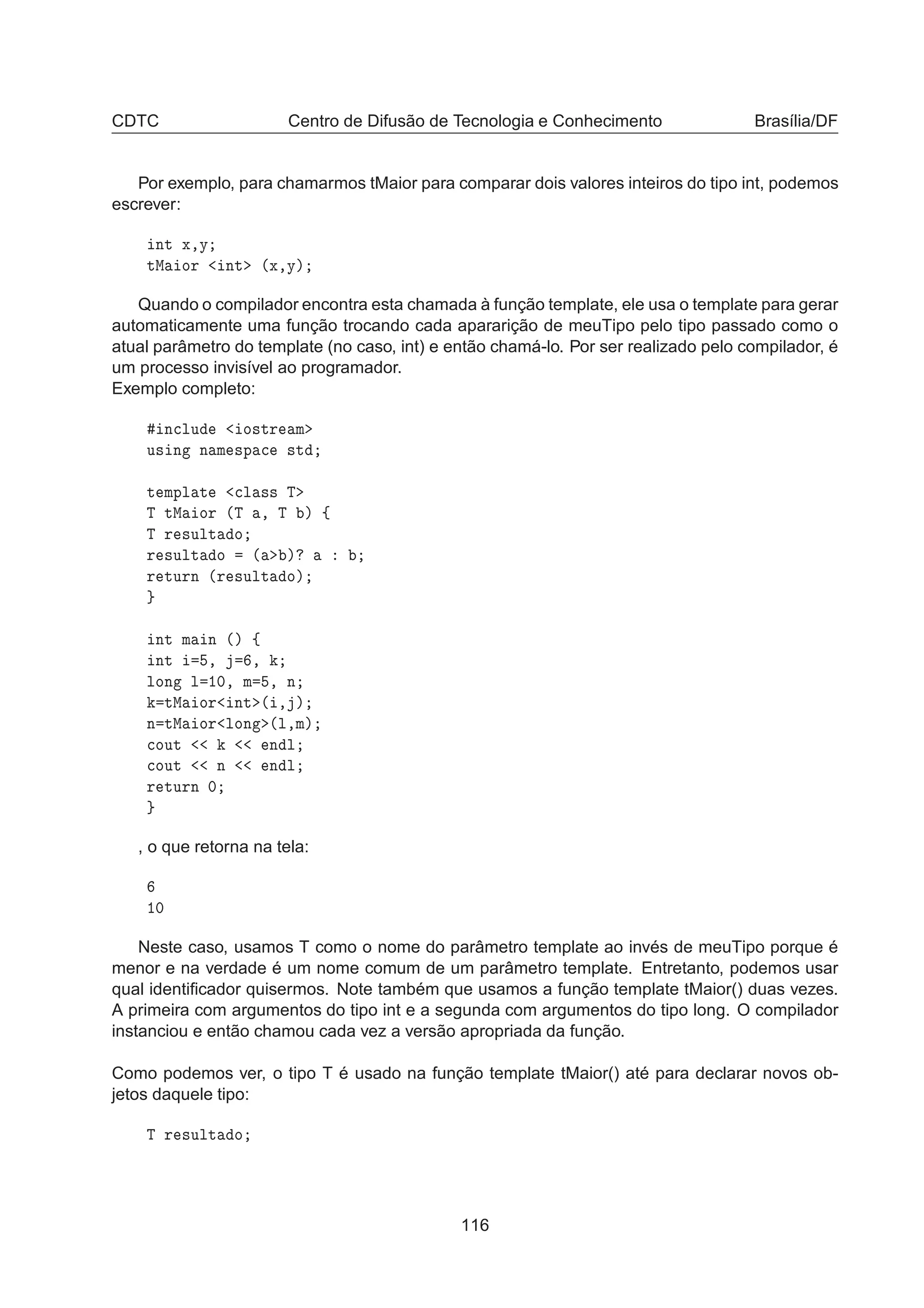 CDTC Centro de Difusão de Tecnologia e Conhecimento Brasília/DF
Por exemplo, para chamarmos tMaior para comparar dois valores inteiros do tipo int, podemos
escrever:
ÒØ Ü¸Ý
ØÅ ÓÖ ÒØ ´Ü¸Ýµ
Quando o compilador encontra esta chamada à função template, ele usa o template para gerar
automaticamente uma função trocando cada apararição de meuTipo pelo tipo passado como o
atual parâmetro do template (no caso, int) e então chamá-lo. Por ser realizado pelo compilador, é
um processo invisível ao programador.
Exemplo completo:
Ò
ÐÙ Ó×ØÖ Ñ
Ù× Ò Ò Ñ ×Ô 
 ×Ø
Ø ÑÔÐ Ø 
Ð ×× Ì
Ì ØÅ ÓÖ ´Ì ¸ Ì µ ß
Ì Ö ×ÙÐØ Ó
Ö ×ÙÐØ Ó ´ µ
Ö ØÙÖÒ ´Ö ×ÙÐØ Óµ
ÒØ Ñ Ò ´µ ß
ÒØ ¸ ¸
ÐÓÒ Ð ½¼¸ Ñ ¸ Ò
ØÅ ÓÖ ÒØ ´ ¸ µ
Ò ØÅ ÓÖ ÐÓÒ ´Ð¸Ñµ

ÓÙØ Ò Ð

ÓÙØ Ò Ò Ð
Ö ØÙÖÒ ¼
, o que retorna na tela:
½¼
Neste caso, usamos T como o nome do parâmetro template ao invés de meuTipo porque é
menor e na verdade é um nome comum de um parâmetro template. Entretanto, podemos usar
qual identiﬁcador quisermos. Note também que usamos a função template tMaior() duas vezes.
A primeira com argumentos do tipo int e a segunda com argumentos do tipo long. O compilador
instanciou e então chamou cada vez a versão apropriada da função.
Como podemos ver, o tipo T é usado na função template tMaior() até para declarar novos ob-
jetos daquele tipo:
Ì Ö ×ÙÐØ Ó
116
 