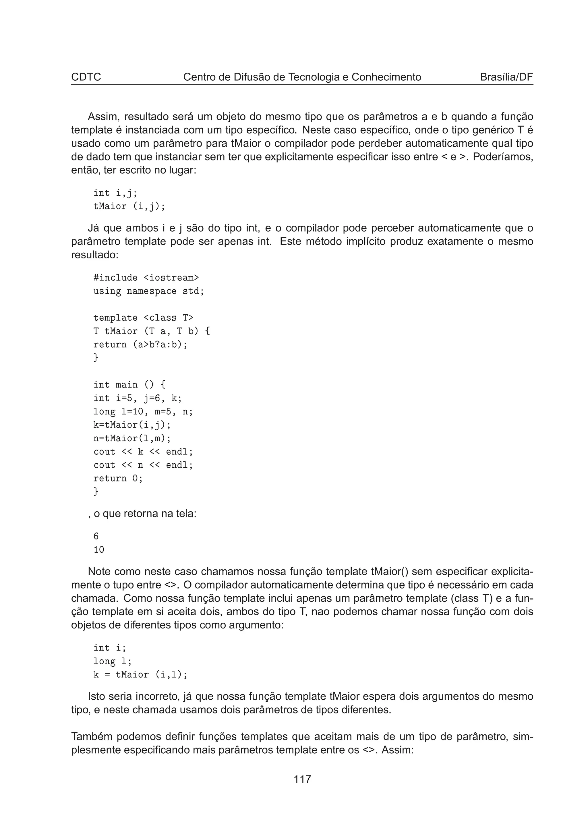 CDTC Centro de Difusão de Tecnologia e Conhecimento Brasília/DF
Assim, resultado será um objeto do mesmo tipo que os parâmetros a e b quando a função
template é instanciada com um tipo especíﬁco. Neste caso especíﬁco, onde o tipo genérico T é
usado como um parâmetro para tMaior o compilador pode perdeber automaticamente qual tipo
de dado tem que instanciar sem ter que explicitamente especiﬁcar isso entre  e . Poderíamos,
então, ter escrito no lugar:
ÒØ ¸
ØÅ ÓÖ ´ ¸ µ
Já que ambos i e j são do tipo int, e o compilador pode perceber automaticamente que o
parâmetro template pode ser apenas int. Este método implícito produz exatamente o mesmo
resultado:
Ò
ÐÙ Ó×ØÖ Ñ
Ù× Ò Ò Ñ ×Ô 
 ×Ø
Ø ÑÔÐ Ø 
Ð ×× Ì
Ì ØÅ ÓÖ ´Ì ¸ Ì µ ß
Ö ØÙÖÒ ´ µ
ÒØ Ñ Ò ´µ ß
ÒØ ¸ ¸
ÐÓÒ Ð ½¼¸ Ñ ¸ Ò
ØÅ ÓÖ´ ¸ µ
Ò ØÅ ÓÖ´Ð¸Ñµ

ÓÙØ Ò Ð

ÓÙØ Ò Ò Ð
Ö ØÙÖÒ ¼
, o que retorna na tela:
½¼
Note como neste caso chamamos nossa função template tMaior() sem especiﬁcar explicita-
mente o tupo entre . O compilador automaticamente determina que tipo é necessário em cada
chamada. Como nossa função template inclui apenas um parâmetro template (class T) e a fun-
ção template em si aceita dois, ambos do tipo T, nao podemos chamar nossa função com dois
objetos de diferentes tipos como argumento:
ÒØ
ÐÓÒ Ð
ØÅ ÓÖ ´ ¸Ðµ
Isto seria incorreto, já que nossa função template tMaior espera dois argumentos do mesmo
tipo, e neste chamada usamos dois parâmetros de tipos diferentes.
Também podemos deﬁnir funções templates que aceitam mais de um tipo de parâmetro, sim-
plesmente especiﬁcando mais parâmetros template entre os . Assim:
117
 