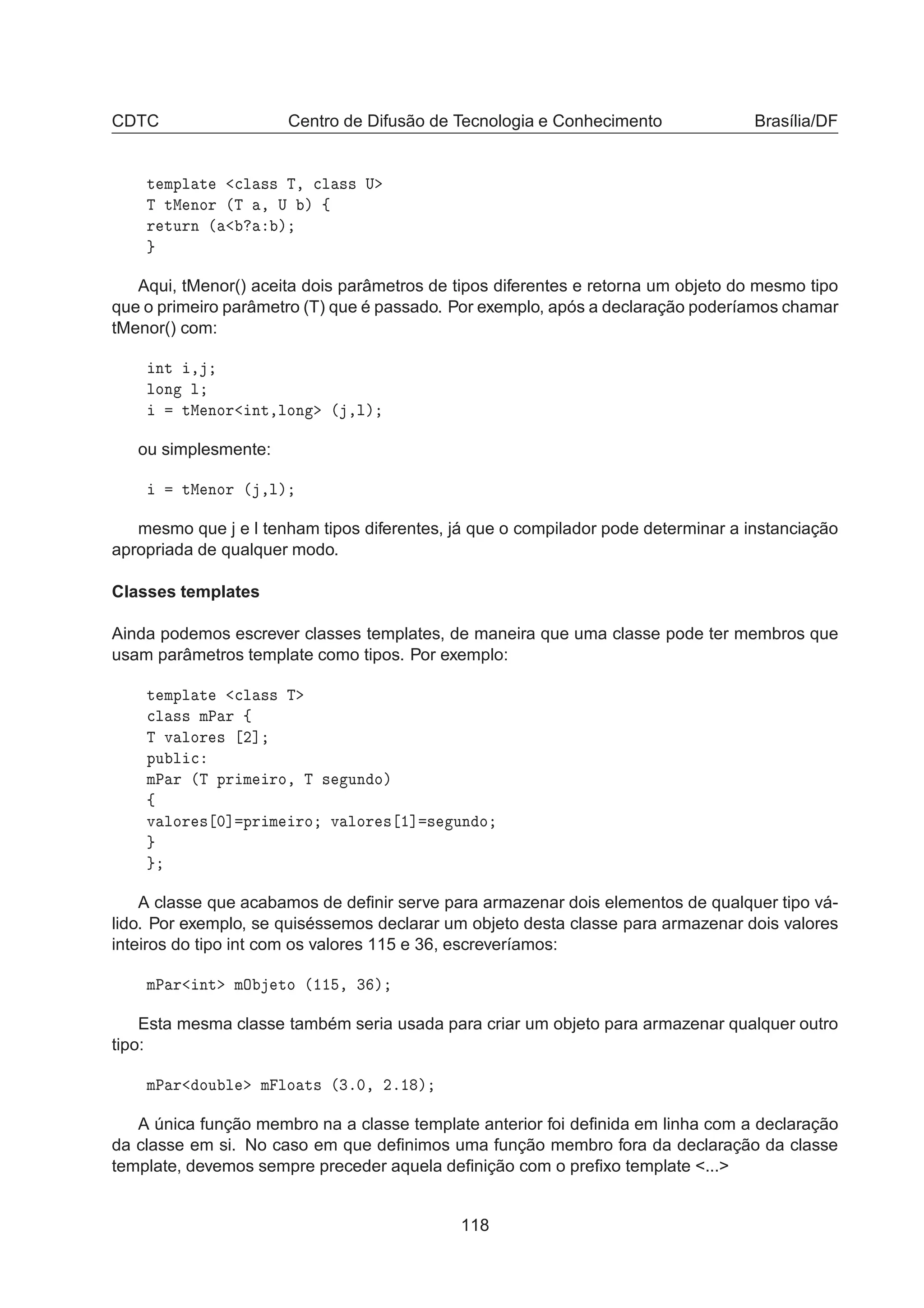 CDTC Centro de Difusão de Tecnologia e Conhecimento Brasília/DF
Ø ÑÔÐ Ø 
Ð ×× Ì¸ 
Ð ×× Í
Ì ØÅ ÒÓÖ ´Ì ¸ Í µ ß
Ö ØÙÖÒ ´ µ
Aqui, tMenor() aceita dois parâmetros de tipos diferentes e retorna um objeto do mesmo tipo
que o primeiro parâmetro (T) que é passado. Por exemplo, após a declaração poderíamos chamar
tMenor() com:
ÒØ ¸
ÐÓÒ Ð
ØÅ ÒÓÖ ÒØ¸ÐÓÒ ´ ¸Ðµ
ou simplesmente:
ØÅ ÒÓÖ ´ ¸Ðµ
mesmo que j e l tenham tipos diferentes, já que o compilador pode determinar a instanciação
apropriada de qualquer modo.
Classes templates
Ainda podemos escrever classes templates, de maneira que uma classe pode ter membros que
usam parâmetros template como tipos. Por exemplo:
Ø ÑÔÐ Ø 
Ð ×× Ì

Ð ×× ÑÈ Ö ß
Ì Ú ÐÓÖ × ¾℄
ÔÙ Ð 
ÑÈ Ö ´Ì ÔÖ Ñ ÖÓ¸ Ì × ÙÒ Óµ
ß
Ú ÐÓÖ × ¼℄ ÔÖ Ñ ÖÓ Ú ÐÓÖ × ½℄ × ÙÒ Ó
A classe que acabamos de deﬁnir serve para armazenar dois elementos de qualquer tipo vá-
lido. Por exemplo, se quiséssemos declarar um objeto desta classe para armazenar dois valores
inteiros do tipo int com os valores 115 e 36, escreveríamos:
ÑÈ Ö ÒØ ÑÇ ØÓ ´½½ ¸ ¿ µ
Esta mesma classe também seria usada para criar um objeto para armazenar qualquer outro
tipo:
ÑÈ Ö ÓÙ Ð Ñ ÐÓ Ø× ´¿º¼¸ ¾º½ µ
A única função membro na a classe template anterior foi deﬁnida em linha com a declaração
da classe em si. No caso em que deﬁnimos uma função membro fora da declaração da classe
template, devemos sempre preceder aquela deﬁnição com o preﬁxo template ...
118
 