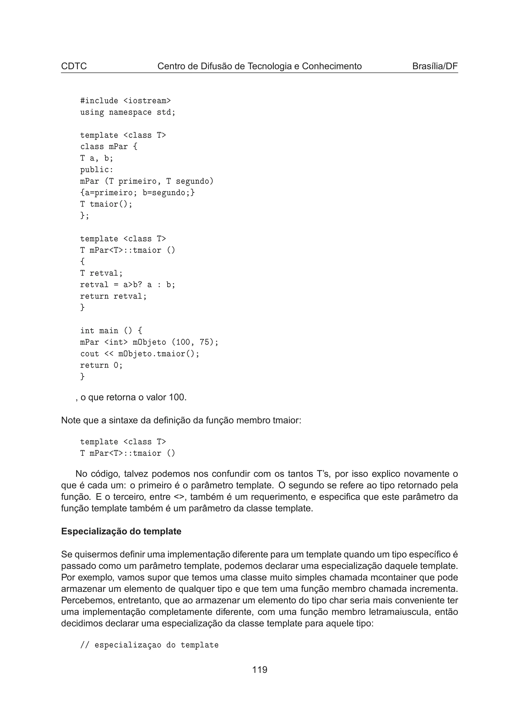CDTC Centro de Difusão de Tecnologia e Conhecimento Brasília/DF
Ò
ÐÙ Ó×ØÖ Ñ
Ù× Ò Ò Ñ ×Ô 
 ×Ø
Ø ÑÔÐ Ø 
Ð ×× Ì

Ð ×× ÑÈ Ö ß
Ì ¸
ÔÙ Ð 
ÑÈ Ö ´Ì ÔÖ Ñ ÖÓ¸ Ì × ÙÒ Óµ
ß ÔÖ Ñ ÖÓ × ÙÒ Ó
Ì ØÑ ÓÖ´µ
Ø ÑÔÐ Ø 
Ð ×× Ì
Ì ÑÈ Ö Ì ØÑ ÓÖ ´µ
ß
Ì Ö ØÚ Ð
Ö ØÚ Ð
Ö ØÙÖÒ Ö ØÚ Ð
ÒØ Ñ Ò ´µ ß
ÑÈ Ö ÒØ ÑÇ ØÓ ´½¼¼¸ µ

ÓÙØ ÑÇ ØÓºØÑ ÓÖ´µ
Ö ØÙÖÒ ¼
, o que retorna o valor 100.
Note que a sintaxe da deﬁnição da função membro tmaior:
Ø ÑÔÐ Ø 
Ð ×× Ì
Ì ÑÈ Ö Ì ØÑ ÓÖ ´µ
No código, talvez podemos nos confundir com os tantos T’s, por isso explico novamente o
que é cada um: o primeiro é o parâmetro template. O segundo se refere ao tipo retornado pela
função. E o terceiro, entre , também é um requerimento, e especiﬁca que este parâmetro da
função template também é um parâmetro da classe template.
Especialização do template
Se quisermos deﬁnir uma implementação diferente para um template quando um tipo especíﬁco é
passado como um parâmetro template, podemos declarar uma especialização daquele template.
Por exemplo, vamos supor que temos uma classe muito simples chamada mcontainer que pode
armazenar um elemento de qualquer tipo e que tem uma função membro chamada incrementa.
Percebemos, entretanto, que ao armazenar um elemento do tipo char seria mais conveniente ter
uma implementação completamente diferente, com uma função membro letramaiuscula, então
decidimos declarar uma especialização da classe template para aquele tipo:
»» ×Ô 
 Ð Þ Ó Ó Ø ÑÔÐ Ø
119
 