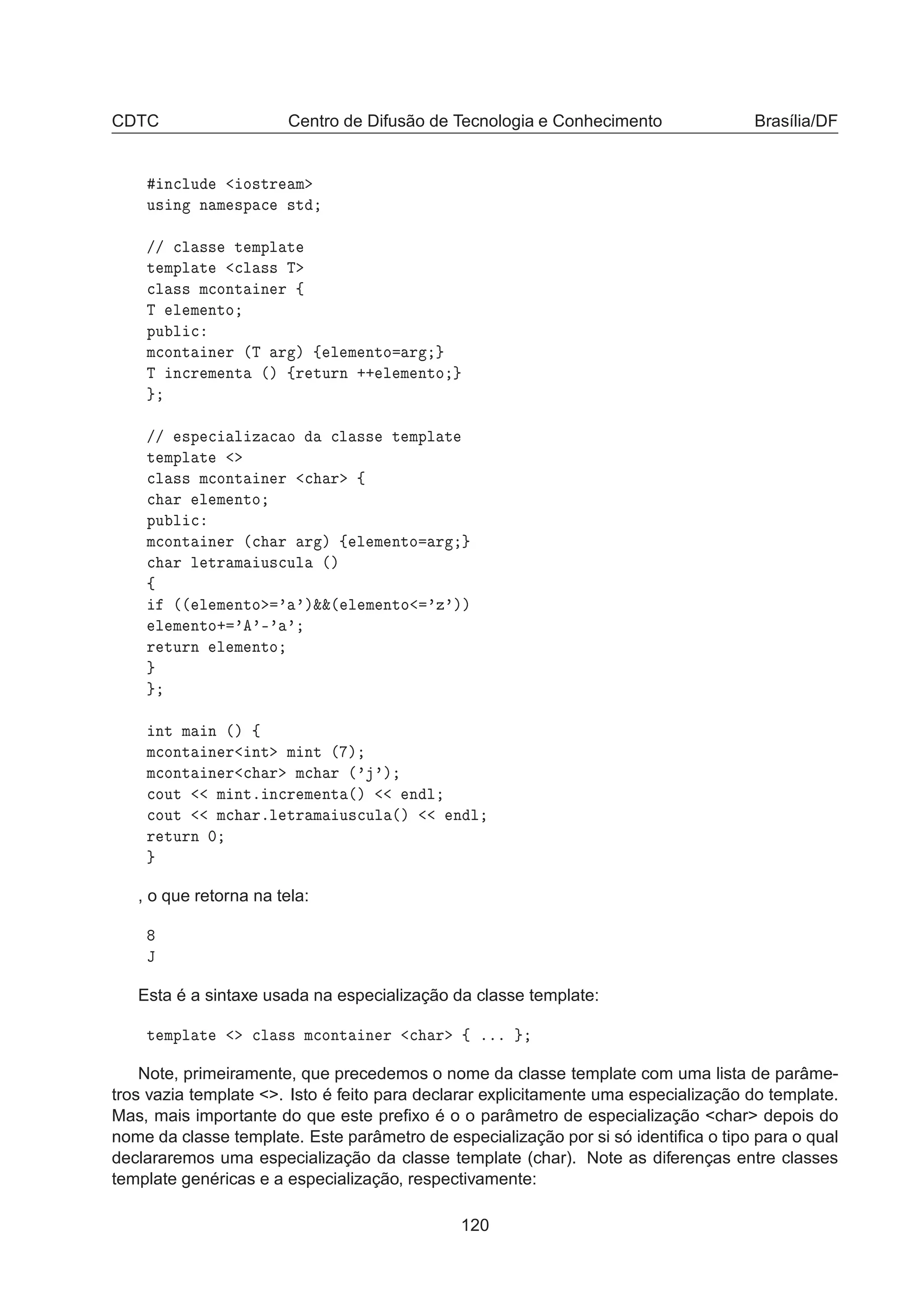 CDTC Centro de Difusão de Tecnologia e Conhecimento Brasília/DF
Ò
ÐÙ Ó×ØÖ Ñ
Ù× Ò Ò Ñ ×Ô 
 ×Ø
»» 
Ð ×× Ø ÑÔÐ Ø
Ø ÑÔÐ Ø 
Ð ×× Ì

Ð ×× Ñ
ÓÒØ Ò Ö ß
Ì Ð Ñ ÒØÓ
ÔÙ Ð 
Ñ
ÓÒØ Ò Ö ´Ì Ö µ ß Ð Ñ ÒØÓ Ö
Ì Ò
Ö Ñ ÒØ ´µ ßÖ ØÙÖÒ ·· Ð Ñ ÒØÓ
»» ×Ô 
 Ð Þ 
 Ó 
Ð ×× Ø ÑÔÐ Ø
Ø ÑÔÐ Ø

Ð ×× Ñ
ÓÒØ Ò Ö 
 Ö ß

 Ö Ð Ñ ÒØÓ
ÔÙ Ð 
Ñ
ÓÒØ Ò Ö ´
 Ö Ö µ ß Ð Ñ ÒØÓ Ö

 Ö Ð ØÖ Ñ Ù×
ÙÐ ´µ
ß
´´ Ð Ñ ÒØÓ ³ ³µ²²´ Ð Ñ ÒØÓ ³Þ³µµ
Ð Ñ ÒØÓ· ³ ³¹³ ³
Ö ØÙÖÒ Ð Ñ ÒØÓ
ÒØ Ñ Ò ´µ ß
Ñ
ÓÒØ Ò Ö ÒØ Ñ ÒØ ´ µ
Ñ
ÓÒØ Ò Ö 
 Ö Ñ
 Ö ´³ ³µ

ÓÙØ Ñ ÒØº Ò
Ö Ñ ÒØ ´µ Ò Ð

ÓÙØ Ñ
 ÖºÐ ØÖ Ñ Ù×
ÙÐ ´µ Ò Ð
Ö ØÙÖÒ ¼
, o que retorna na tela:
Â
Esta é a sintaxe usada na especialização da classe template:
Ø ÑÔÐ Ø 
Ð ×× Ñ
ÓÒØ Ò Ö 
 Ö ß ººº
Note, primeiramente, que precedemos o nome da classe template com uma lista de parâme-
tros vazia template . Isto é feito para declarar explicitamente uma especialização do template.
Mas, mais importante do que este preﬁxo é o o parâmetro de especialização char depois do
nome da classe template. Este parâmetro de especialização por si só identiﬁca o tipo para o qual
declararemos uma especialização da classe template (char). Note as diferenças entre classes
template genéricas e a especialização, respectivamente:
120
 
