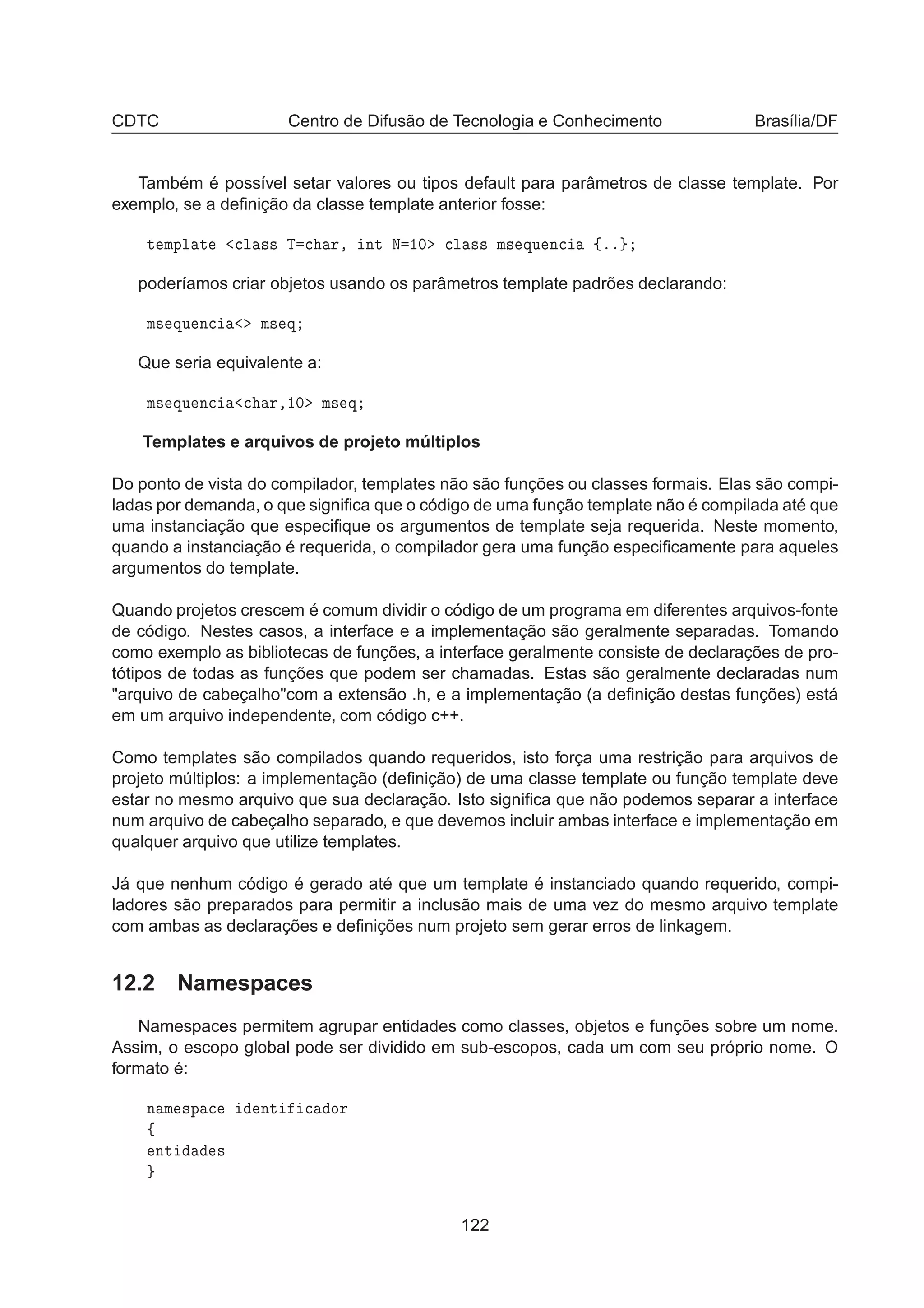 CDTC Centro de Difusão de Tecnologia e Conhecimento Brasília/DF
Também é possível setar valores ou tipos default para parâmetros de classe template. Por
exemplo, se a deﬁnição da classe template anterior fosse:
Ø ÑÔÐ Ø 
Ð ×× Ì 
 Ö¸ ÒØ Æ ½¼ 
Ð ×× Ñ× ÕÙ Ò
 ßºº
poderíamos criar objetos usando os parâmetros template padrões declarando:
Ñ× ÕÙ Ò
 Ñ× Õ
Que seria equivalente a:
Ñ× ÕÙ Ò
 
 Ö¸½¼ Ñ× Õ
Templates e arquivos de projeto múltiplos
Do ponto de vista do compilador, templates não são funções ou classes formais. Elas são compi-
ladas por demanda, o que signiﬁca que o código de uma função template não é compilada até que
uma instanciação que especiﬁque os argumentos de template seja requerida. Neste momento,
quando a instanciação é requerida, o compilador gera uma função especiﬁcamente para aqueles
argumentos do template.
Quando projetos crescem é comum dividir o código de um programa em diferentes arquivos-fonte
de código. Nestes casos, a interface e a implementação são geralmente separadas. Tomando
como exemplo as bibliotecas de funções, a interface geralmente consiste de declarações de pro-
tótipos de todas as funções que podem ser chamadas. Estas são geralmente declaradas num
arquivo de cabeçalhocom a extensão .h, e a implementação (a deﬁnição destas funções) está
em um arquivo independente, com código c++.
Como templates são compilados quando requeridos, isto força uma restrição para arquivos de
projeto múltiplos: a implementação (deﬁnição) de uma classe template ou função template deve
estar no mesmo arquivo que sua declaração. Isto signiﬁca que não podemos separar a interface
num arquivo de cabeçalho separado, e que devemos incluir ambas interface e implementação em
qualquer arquivo que utilize templates.
Já que nenhum código é gerado até que um template é instanciado quando requerido, compi-
ladores são preparados para permitir a inclusão mais de uma vez do mesmo arquivo template
com ambas as declarações e deﬁnições num projeto sem gerar erros de linkagem.
12.2 Namespaces
Namespaces permitem agrupar entidades como classes, objetos e funções sobre um nome.
Assim, o escopo global pode ser dividido em sub-escopos, cada um com seu próprio nome. O
formato é:
Ò Ñ ×Ô 
 ÒØ 
 ÓÖ
ß
ÒØ ×
122
 