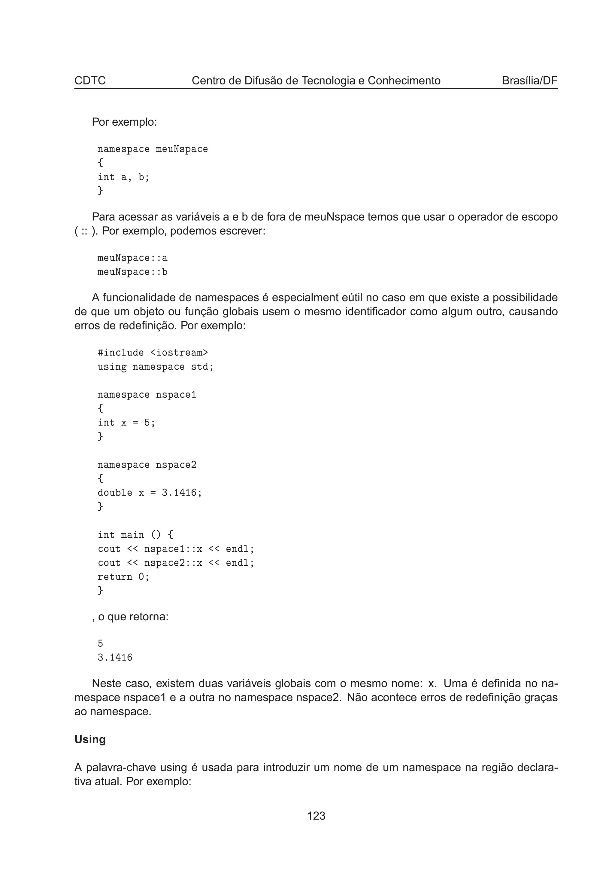 CDTC Centro de Difusão de Tecnologia e Conhecimento Brasília/DF
Por exemplo:
Ò Ñ ×Ô 
 Ñ ÙÆ×Ô 
ß
ÒØ ¸
Para acessar as variáveis a e b de fora de meuNspace temos que usar o operador de escopo
( :: ). Por exemplo, podemos escrever:
Ñ ÙÆ×Ô 
Ñ ÙÆ×Ô 
A funcionalidade de namespaces é especialment eútil no caso em que existe a possibilidade
de que um objeto ou função globais usem o mesmo identiﬁcador como algum outro, causando
erros de redeﬁnição. Por exemplo:
Ò
ÐÙ Ó×ØÖ Ñ
Ù× Ò Ò Ñ ×Ô 
 ×Ø
Ò Ñ ×Ô 
 Ò×Ô 
 ½
ß
ÒØ Ü
Ò Ñ ×Ô 
 Ò×Ô 
 ¾
ß
ÓÙ Ð Ü ¿º½ ½
ÒØ Ñ Ò ´µ ß

ÓÙØ Ò×Ô 
 ½ Ü Ò Ð

ÓÙØ Ò×Ô 
 ¾ Ü Ò Ð
Ö ØÙÖÒ ¼
, o que retorna:
¿º½ ½
Neste caso, existem duas variáveis globais com o mesmo nome: x. Uma é deﬁnida no na-
mespace nspace1 e a outra no namespace nspace2. Não acontece erros de redeﬁnição graças
ao namespace.
Using
A palavra-chave using é usada para introduzir um nome de um namespace na região declara-
tiva atual. Por exemplo:
123
 