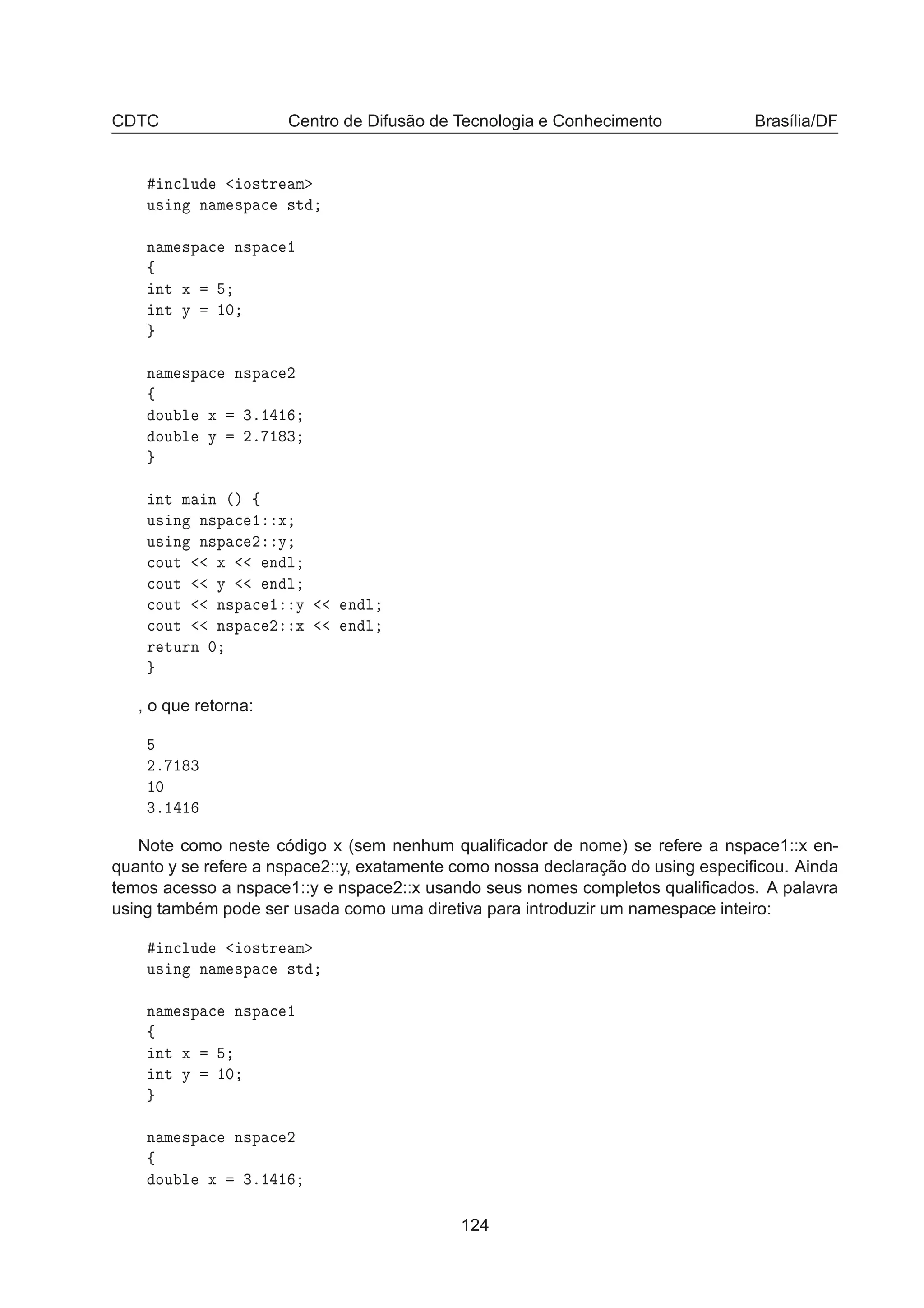 CDTC Centro de Difusão de Tecnologia e Conhecimento Brasília/DF
Ò
ÐÙ Ó×ØÖ Ñ
Ù× Ò Ò Ñ ×Ô 
 ×Ø
Ò Ñ ×Ô 
 Ò×Ô 
 ½
ß
ÒØ Ü
ÒØ Ý ½¼
Ò Ñ ×Ô 
 Ò×Ô 
 ¾
ß
ÓÙ Ð Ü ¿º½ ½
ÓÙ Ð Ý ¾º ½ ¿
ÒØ Ñ Ò ´µ ß
Ù× Ò Ò×Ô 
 ½ Ü
Ù× Ò Ò×Ô 
 ¾ Ý

ÓÙØ Ü Ò Ð

ÓÙØ Ý Ò Ð

ÓÙØ Ò×Ô 
 ½ Ý Ò Ð

ÓÙØ Ò×Ô 
 ¾ Ü Ò Ð
Ö ØÙÖÒ ¼
, o que retorna:
¾º ½ ¿
½¼
¿º½ ½
Note como neste código x (sem nenhum qualiﬁcador de nome) se refere a nspace1::x en-
quanto y se refere a nspace2::y, exatamente como nossa declaração do using especiﬁcou. Ainda
temos acesso a nspace1::y e nspace2::x usando seus nomes completos qualiﬁcados. A palavra
using também pode ser usada como uma diretiva para introduzir um namespace inteiro:
Ò
ÐÙ Ó×ØÖ Ñ
Ù× Ò Ò Ñ ×Ô 
 ×Ø
Ò Ñ ×Ô 
 Ò×Ô 
 ½
ß
ÒØ Ü
ÒØ Ý ½¼
Ò Ñ ×Ô 
 Ò×Ô 
 ¾
ß
ÓÙ Ð Ü ¿º½ ½
124
 