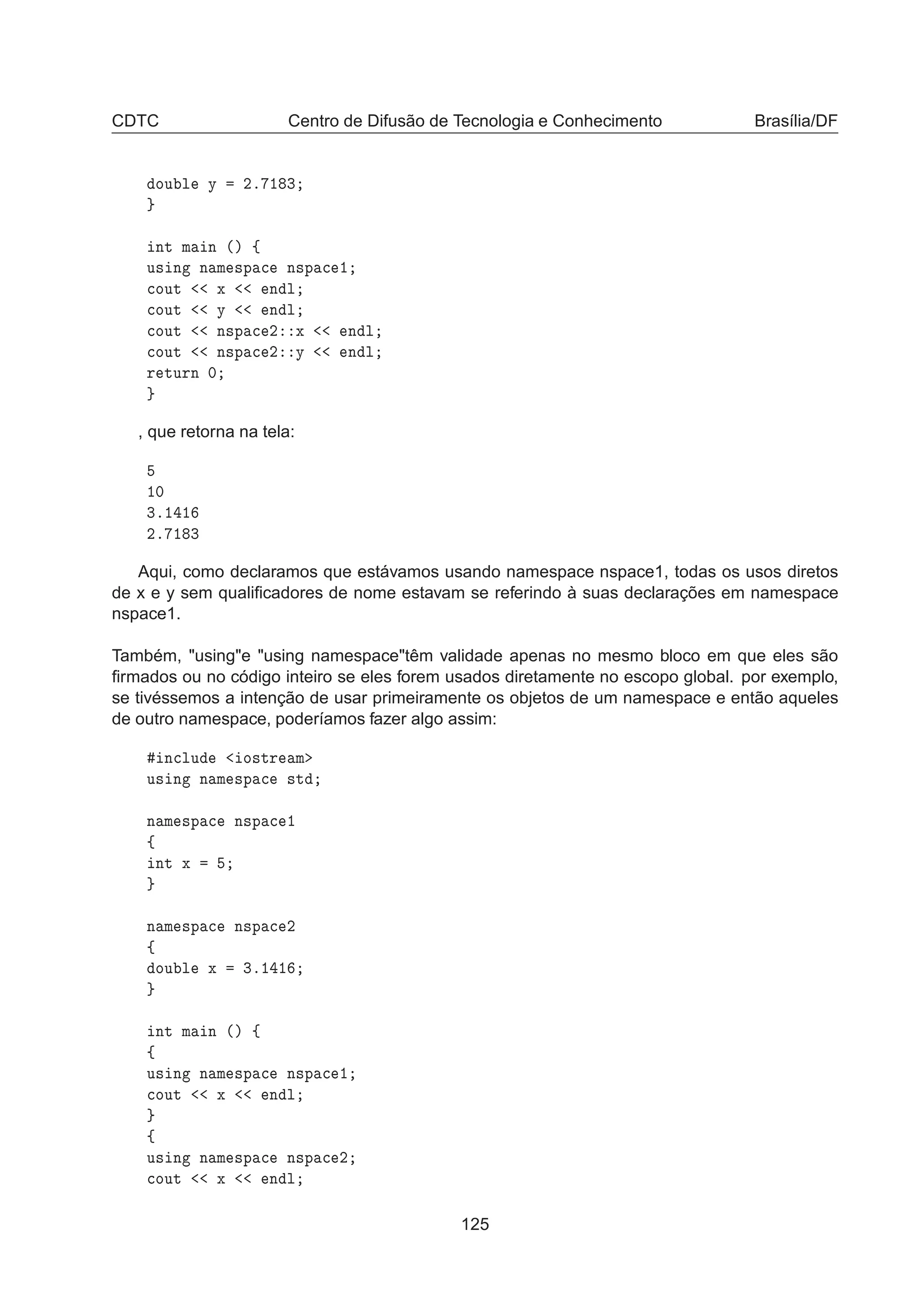 CDTC Centro de Difusão de Tecnologia e Conhecimento Brasília/DF
ÓÙ Ð Ý ¾º ½ ¿
ÒØ Ñ Ò ´µ ß
Ù× Ò Ò Ñ ×Ô 
 Ò×Ô 
 ½

ÓÙØ Ü Ò Ð

ÓÙØ Ý Ò Ð

ÓÙØ Ò×Ô 
 ¾ Ü Ò Ð

ÓÙØ Ò×Ô 
 ¾ Ý Ò Ð
Ö ØÙÖÒ ¼
, que retorna na tela:
½¼
¿º½ ½
¾º ½ ¿
Aqui, como declaramos que estávamos usando namespace nspace1, todas os usos diretos
de x e y sem qualiﬁcadores de nome estavam se referindo à suas declarações em namespace
nspace1.
Também, usinge using namespacetêm validade apenas no mesmo bloco em que eles são
ﬁrmados ou no código inteiro se eles forem usados diretamente no escopo global. por exemplo,
se tivéssemos a intenção de usar primeiramente os objetos de um namespace e então aqueles
de outro namespace, poderíamos fazer algo assim:
Ò
ÐÙ Ó×ØÖ Ñ
Ù× Ò Ò Ñ ×Ô 
 ×Ø
Ò Ñ ×Ô 
 Ò×Ô 
 ½
ß
ÒØ Ü
Ò Ñ ×Ô 
 Ò×Ô 
 ¾
ß
ÓÙ Ð Ü ¿º½ ½
ÒØ Ñ Ò ´µ ß
ß
Ù× Ò Ò Ñ ×Ô 
 Ò×Ô 
 ½

ÓÙØ Ü Ò Ð
ß
Ù× Ò Ò Ñ ×Ô 
 Ò×Ô 
 ¾

ÓÙØ Ü Ò Ð
125
 