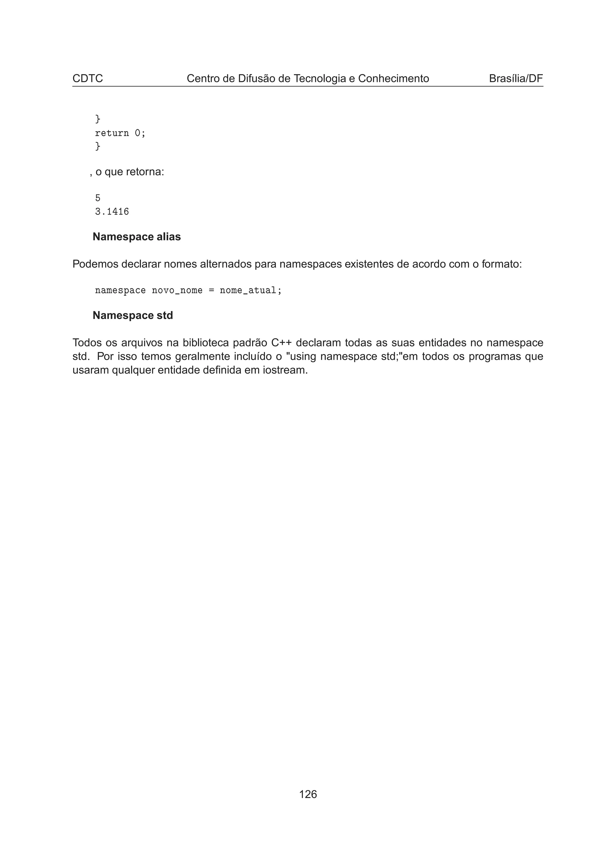 CDTC Centro de Difusão de Tecnologia e Conhecimento Brasília/DF
Ö ØÙÖÒ ¼
, o que retorna:
¿º½ ½
Namespace alias
Podemos declarar nomes alternados para namespaces existentes de acordo com o formato:
Ò Ñ ×Ô 
 ÒÓÚÓ ÒÓÑ ÒÓÑ ØÙ Ð
Namespace std
Todos os arquivos na biblioteca padrão C++ declaram todas as suas entidades no namespace
std. Por isso temos geralmente incluído o using namespace std;em todos os programas que
usaram qualquer entidade deﬁnida em iostream.
126
 