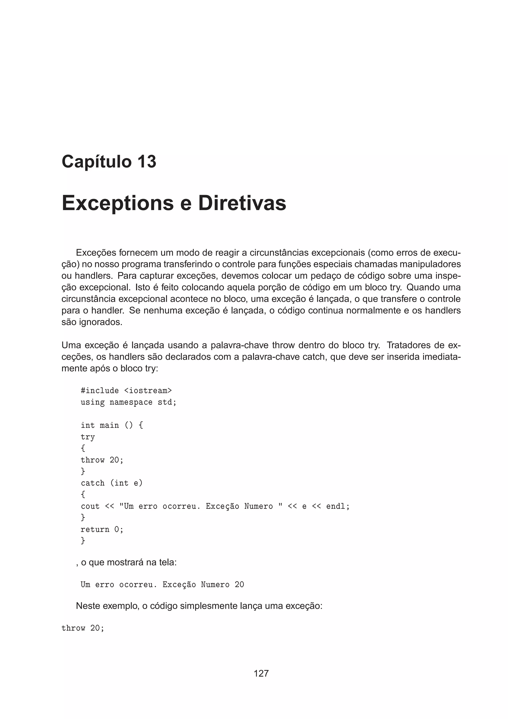 Capítulo 13
Exceptions e Diretivas
Exceções fornecem um modo de reagir a circunstâncias excepcionais (como erros de execu-
ção) no nosso programa transferindo o controle para funções especiais chamadas manipuladores
ou handlers. Para capturar exceções, devemos colocar um pedaço de código sobre uma inspe-
ção excepcional. Isto é feito colocando aquela porção de código em um bloco try. Quando uma
circunstância excepcional acontece no bloco, uma exceção é lançada, o que transfere o controle
para o handler. Se nenhuma exceção é lançada, o código continua normalmente e os handlers
são ignorados.
Uma exceção é lançada usando a palavra-chave throw dentro do bloco try. Tratadores de ex-
ceções, os handlers são declarados com a palavra-chave catch, que deve ser inserida imediata-
mente após o bloco try:
Ò
ÐÙ Ó×ØÖ Ñ
Ù× Ò Ò Ñ ×Ô 
 ×Ø
ÒØ Ñ Ò ´µ ß
ØÖÝ
ß
Ø ÖÓÛ ¾¼

 Ø
 ´ ÒØ µ
ß

ÓÙØ ÍÑ ÖÖÓ Ó
ÓÖÖ Ùº Ü
 Ó ÆÙÑ ÖÓ Ò Ð
Ö ØÙÖÒ ¼
, o que mostrará na tela:
ÍÑ ÖÖÓ Ó
ÓÖÖ Ùº Ü
 Ó ÆÙÑ ÖÓ ¾¼
Neste exemplo, o código simplesmente lança uma exceção:
Ø ÖÓÛ ¾¼
127
 