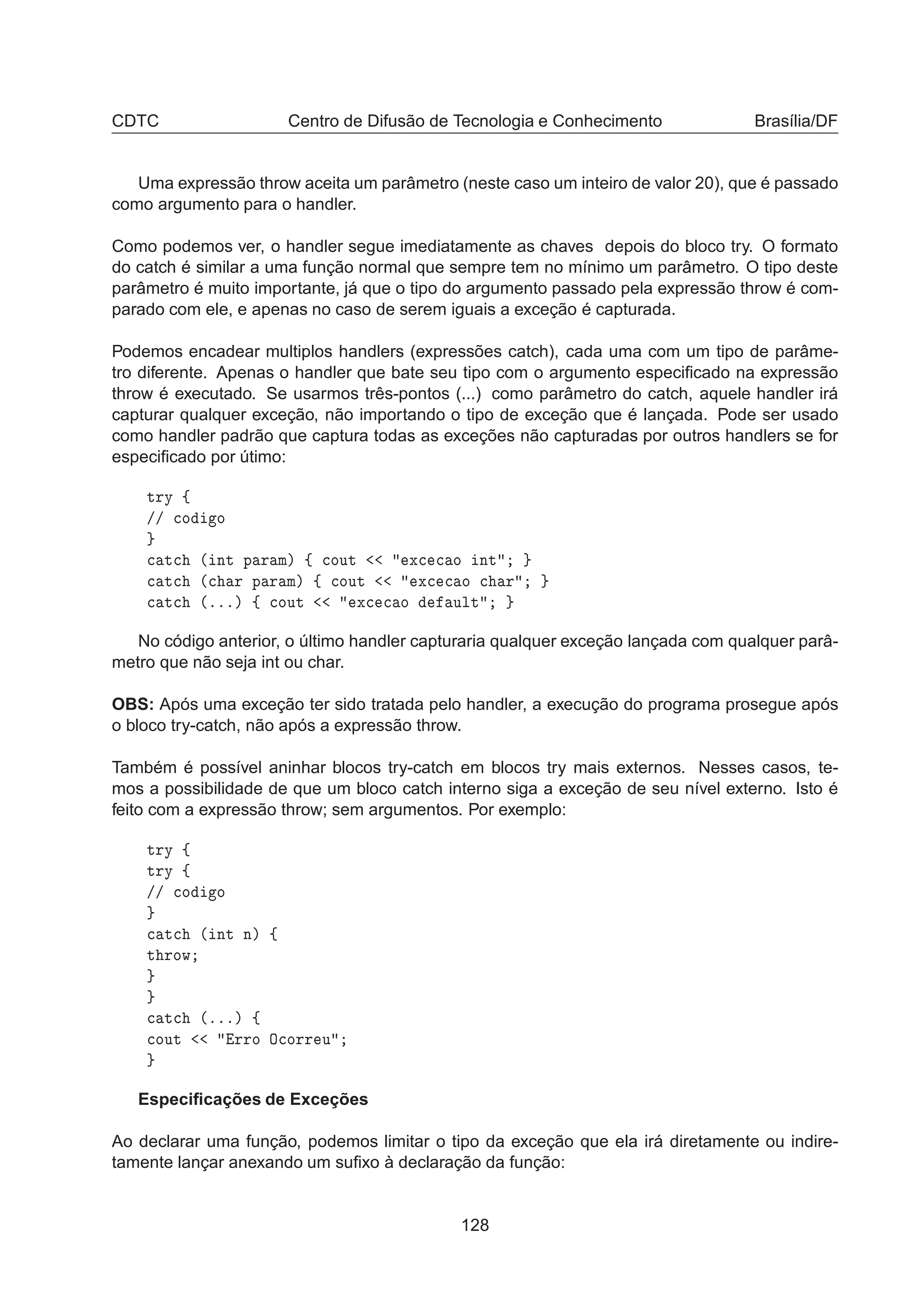 CDTC Centro de Difusão de Tecnologia e Conhecimento Brasília/DF
Uma expressão throw aceita um parâmetro (neste caso um inteiro de valor 20), que é passado
como argumento para o handler.
Como podemos ver, o handler segue imediatamente as chaves depois do bloco try. O formato
do catch é similar a uma função normal que sempre tem no mínimo um parâmetro. O tipo deste
parâmetro é muito importante, já que o tipo do argumento passado pela expressão throw é com-
parado com ele, e apenas no caso de serem iguais a exceção é capturada.
Podemos encadear multiplos handlers (expressões catch), cada uma com um tipo de parâme-
tro diferente. Apenas o handler que bate seu tipo com o argumento especiﬁcado na expressão
throw é executado. Se usarmos três-pontos (...) como parâmetro do catch, aquele handler irá
capturar qualquer exceção, não importando o tipo de exceção que é lançada. Pode ser usado
como handler padrão que captura todas as exceções não capturadas por outros handlers se for
especiﬁcado por útimo:
ØÖÝ ß
»» 
Ó Ó

 Ø
 ´ ÒØ Ô Ö Ñµ ß 
ÓÙØ Ü
 
 Ó ÒØ

 Ø
 ´
 Ö Ô Ö Ñµ ß 
ÓÙØ Ü
 
 Ó 
 Ö

 Ø
 ´ºººµ ß 
ÓÙØ Ü
 
 Ó ÙÐØ
No código anterior, o último handler capturaria qualquer exceção lançada com qualquer parâ-
metro que não seja int ou char.
OBS: Após uma exceção ter sido tratada pelo handler, a execução do programa prosegue após
o bloco try-catch, não após a expressão throw.
Também é possível aninhar blocos try-catch em blocos try mais externos. Nesses casos, te-
mos a possibilidade de que um bloco catch interno siga a exceção de seu nível externo. Isto é
feito com a expressão throw; sem argumentos. Por exemplo:
ØÖÝ ß
ØÖÝ ß
»» 
Ó Ó

 Ø
 ´ ÒØ Òµ ß
Ø ÖÓÛ

 Ø
 ´ºººµ ß

ÓÙØ ÖÖÓ Ç
ÓÖÖ Ù
Especiﬁcações de Exceções
Ao declarar uma função, podemos limitar o tipo da exceção que ela irá diretamente ou indire-
tamente lançar anexando um suﬁxo à declaração da função:
128
 