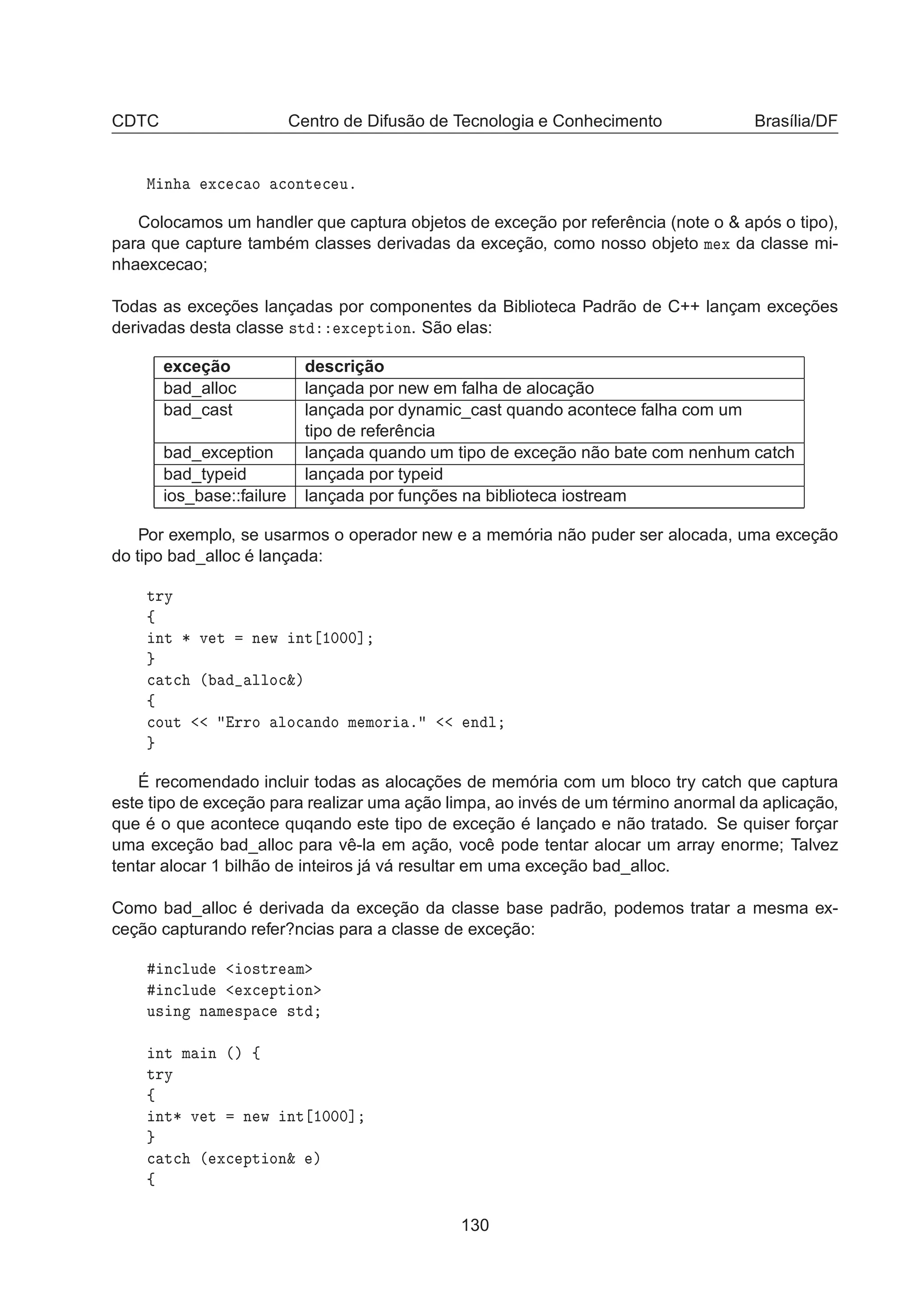 CDTC Centro de Difusão de Tecnologia e Conhecimento Brasília/DF
Å Ò Ü
 
 Ó 
ÓÒØ 
 Ùº
Colocamos um handler que captura objetos de exceção por referência (note o  após o tipo),
para que capture também classes derivadas da exceção, como nosso objeto Ñ Ü da classe mi-
nhaexcecao;
Todas as exceções lançadas por componentes da Biblioteca Padrão de C++ lançam exceções
derivadas desta classe ×Ø Ü
 ÔØ ÓÒ. São elas:
exceção descrição
bad_alloc lançada por new em falha de alocação
bad_cast lançada por dynamic_cast quando acontece falha com um
tipo de referência
bad_exception lançada quando um tipo de exceção não bate com nenhum catch
bad_typeid lançada por typeid
ios_base::failure lançada por funções na biblioteca iostream
Por exemplo, se usarmos o operador new e a memória não puder ser alocada, uma exceção
do tipo bad_alloc é lançada:
ØÖÝ
ß
ÒØ ¶ Ú Ø Ò Û ÒØ ½¼¼¼℄

 Ø
 ´ ÐÐÓ
²µ
ß

ÓÙØ ÖÖÓ ÐÓ
 Ò Ó Ñ ÑÓÖ º Ò Ð
É recomendado incluir todas as alocações de memória com um bloco try catch que captura
este tipo de exceção para realizar uma ação limpa, ao invés de um término anormal da aplicação,
que é o que acontece quqando este tipo de exceção é lançado e não tratado. Se quiser forçar
uma exceção bad_alloc para vê-la em ação, você pode tentar alocar um array enorme; Talvez
tentar alocar 1 bilhão de inteiros já vá resultar em uma exceção bad_alloc.
Como bad_alloc é derivada da exceção da classe base padrão, podemos tratar a mesma ex-
ceção capturando refer?ncias para a classe de exceção:
Ò
ÐÙ Ó×ØÖ Ñ
Ò
ÐÙ Ü
 ÔØ ÓÒ
Ù× Ò Ò Ñ ×Ô 
 ×Ø
ÒØ Ñ Ò ´µ ß
ØÖÝ
ß
ÒØ¶ Ú Ø Ò Û ÒØ ½¼¼¼℄

 Ø
 ´ Ü
 ÔØ ÓÒ² µ
ß
130
 