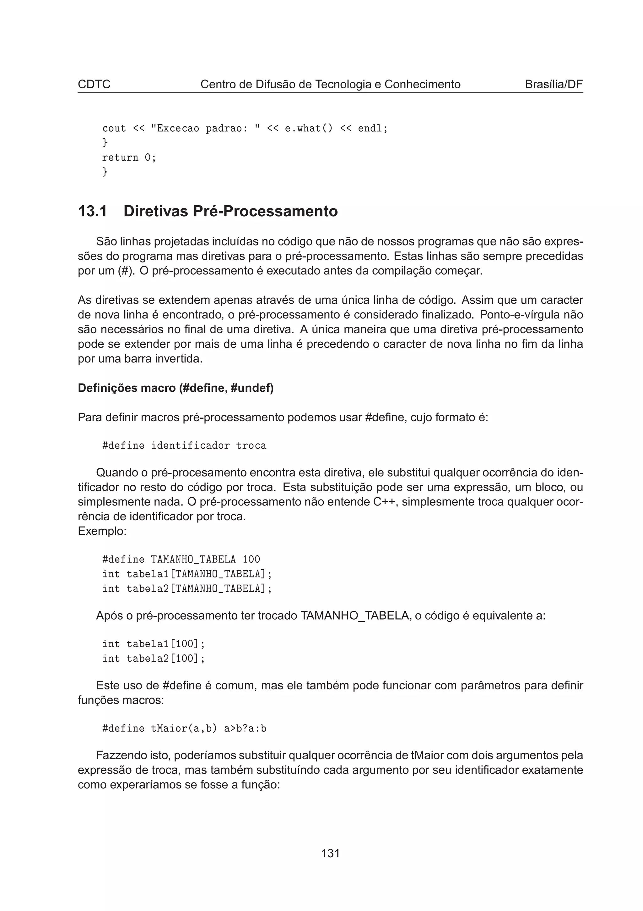 CDTC Centro de Difusão de Tecnologia e Conhecimento Brasília/DF

ÓÙØ Ü
 
 Ó Ô Ö Ó ºÛ Ø´µ Ò Ð
Ö ØÙÖÒ ¼
13.1 Diretivas Pré-Processamento
São linhas projetadas incluídas no código que não de nossos programas que não são expres-
sões do programa mas diretivas para o pré-processamento. Estas linhas são sempre precedidas
por um (#). O pré-processamento é executado antes da compilação começar.
As diretivas se extendem apenas através de uma única linha de código. Assim que um caracter
de nova linha é encontrado, o pré-processamento é considerado ﬁnalizado. Ponto-e-vírgula não
são necessários no ﬁnal de uma diretiva. A única maneira que uma diretiva pré-processamento
pode se extender por mais de uma linha é precedendo o caracter de nova linha no ﬁm da linha
por uma barra invertida.
Deﬁnições macro (#deﬁne, #undef)
Para deﬁnir macros pré-processamento podemos usar #deﬁne, cujo formato é:
Ò ÒØ 
 ÓÖ ØÖÓ
Quando o pré-procesamento encontra esta diretiva, ele substitui qualquer ocorrência do iden-
tiﬁcador no resto do código por troca. Esta substituição pode ser uma expressão, um bloco, ou
simplesmente nada. O pré-processamento não entende C++, simplesmente troca qualquer ocor-
rência de identiﬁcador por troca.
Exemplo:
Ò Ì Å ÆÀÇ Ì Ä ½¼¼
ÒØ Ø Ð ½ Ì Å ÆÀÇ Ì Ä ℄
ÒØ Ø Ð ¾ Ì Å ÆÀÇ Ì Ä ℄
Após o pré-processamento ter trocado TAMANHO_TABELA, o código é equivalente a:
ÒØ Ø Ð ½ ½¼¼℄
ÒØ Ø Ð ¾ ½¼¼℄
Este uso de #deﬁne é comum, mas ele também pode funcionar com parâmetros para deﬁnir
funções macros:
Ò ØÅ ÓÖ´ ¸ µ
Fazzendo isto, poderíamos substituir qualquer ocorrência de tMaior com dois argumentos pela
expressão de troca, mas também substituíndo cada argumento por seu identiﬁcador exatamente
como experaríamos se fosse a função:
131
 