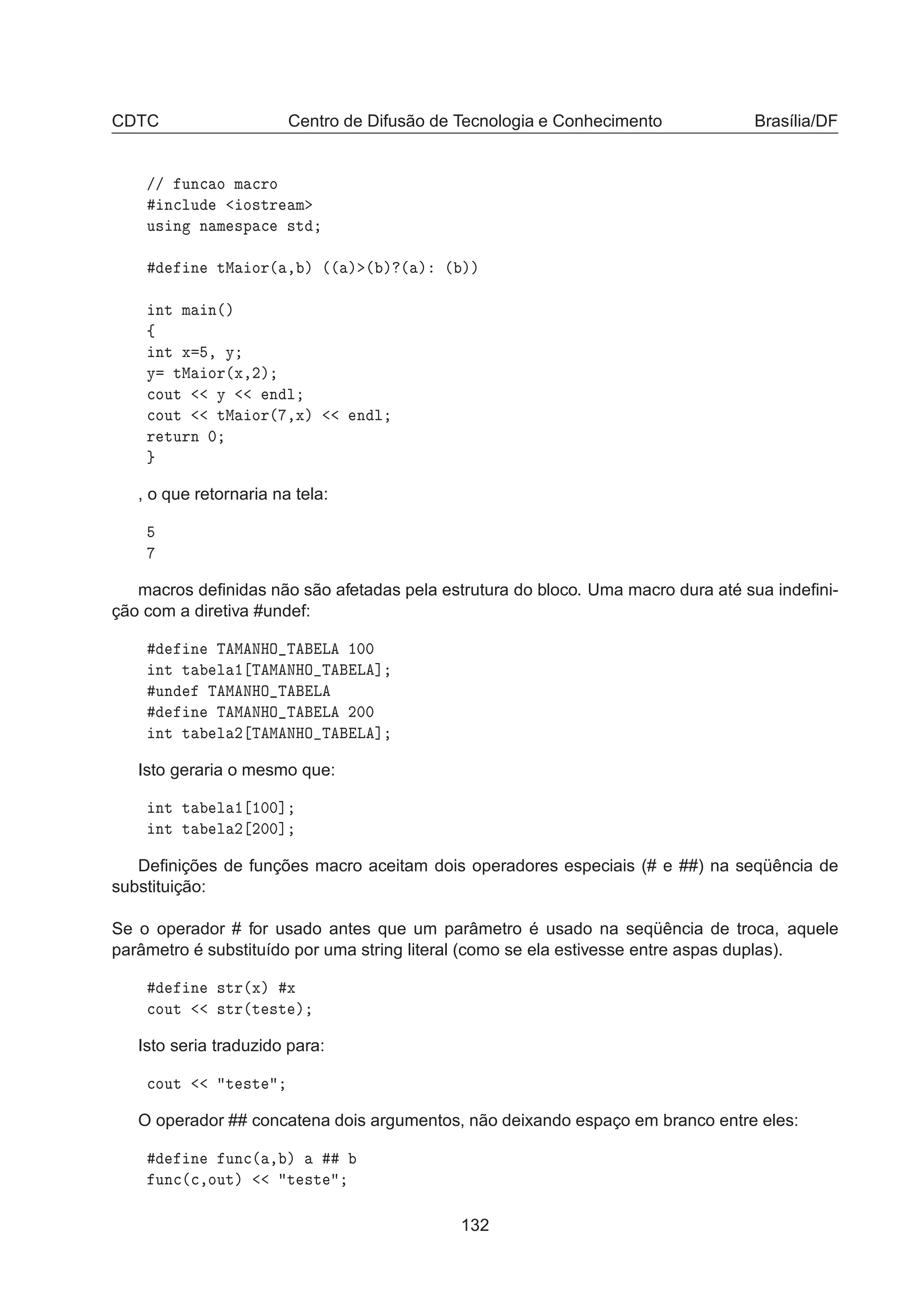 CDTC Centro de Difusão de Tecnologia e Conhecimento Brasília/DF
»» ÙÒ
 Ó Ñ 
ÖÓ
Ò
ÐÙ Ó×ØÖ Ñ
Ù× Ò Ò Ñ ×Ô 
 ×Ø
Ò ØÅ ÓÖ´ ¸ µ ´´ µ ´ µ ´ µ ´ µµ
ÒØ Ñ Ò´µ
ß
ÒØ Ü ¸ Ý
Ý ØÅ ÓÖ´Ü¸¾µ

ÓÙØ Ý Ò Ð

ÓÙØ ØÅ ÓÖ´ ¸Üµ Ò Ð
Ö ØÙÖÒ ¼
, o que retornaria na tela:
macros deﬁnidas não são afetadas pela estrutura do bloco. Uma macro dura até sua indeﬁni-
ção com a diretiva #undef:
Ò Ì Å ÆÀÇ Ì Ä ½¼¼
ÒØ Ø Ð ½ Ì Å ÆÀÇ Ì Ä ℄
ÙÒ Ì Å ÆÀÇ Ì Ä
Ò Ì Å ÆÀÇ Ì Ä ¾¼¼
ÒØ Ø Ð ¾ Ì Å ÆÀÇ Ì Ä ℄
Isto geraria o mesmo que:
ÒØ Ø Ð ½ ½¼¼℄
ÒØ Ø Ð ¾ ¾¼¼℄
Deﬁnições de funções macro aceitam dois operadores especiais (# e ##) na seqüência de
substituição:
Se o operador # for usado antes que um parâmetro é usado na seqüência de troca, aquele
parâmetro é substituído por uma string literal (como se ela estivesse entre aspas duplas).
Ò ×ØÖ´Üµ Ü

ÓÙØ ×ØÖ´Ø ×Ø µ
Isto seria traduzido para:

ÓÙØ Ø ×Ø
O operador ## concatena dois argumentos, não deixando espaço em branco entre eles:
Ò ÙÒ
´ ¸ µ
ÙÒ
´
¸ÓÙØµ Ø ×Ø
132
 