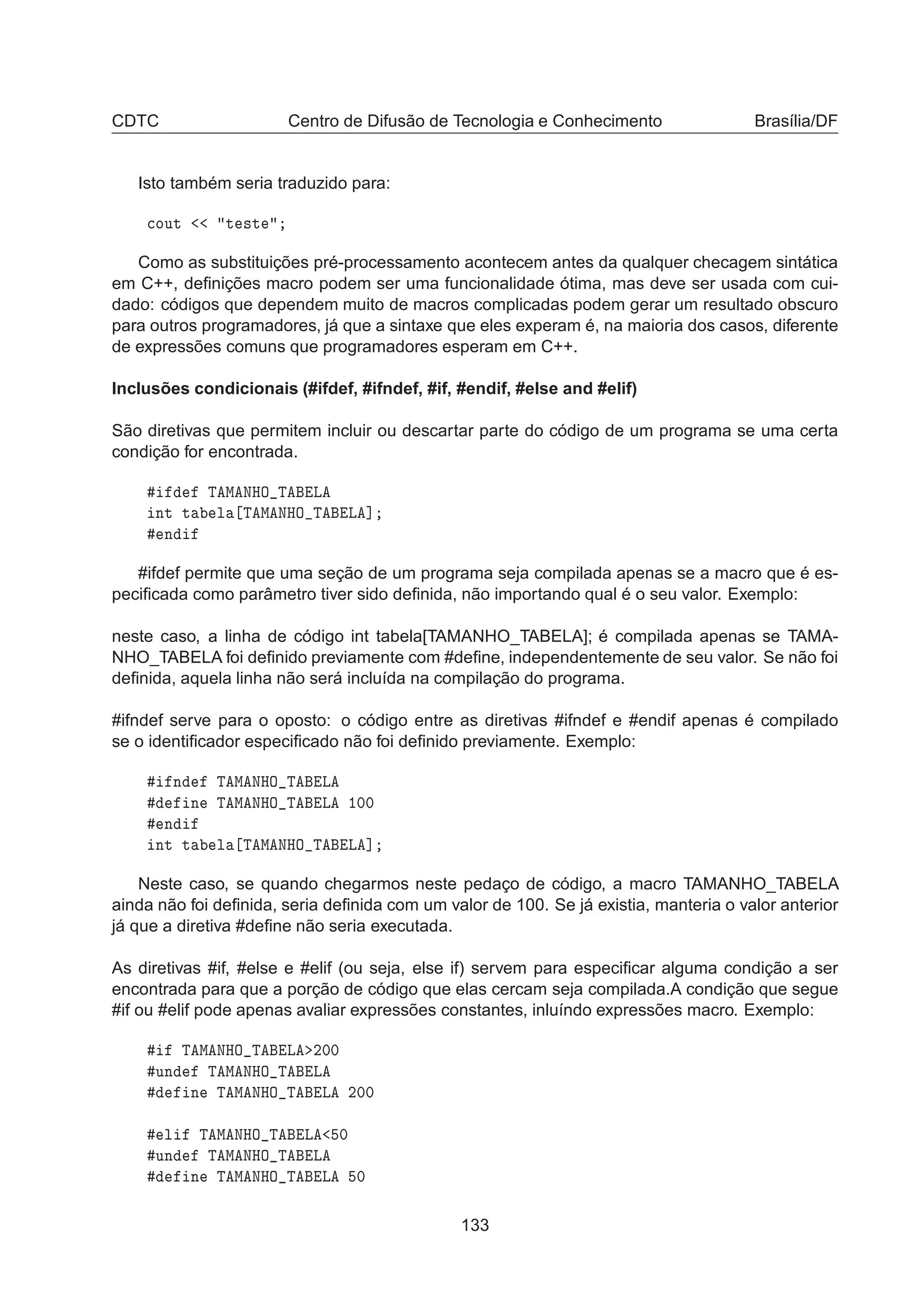 CDTC Centro de Difusão de Tecnologia e Conhecimento Brasília/DF
Isto também seria traduzido para:

ÓÙØ Ø ×Ø
Como as substituições pré-processamento acontecem antes da qualquer checagem sintática
em C++, deﬁnições macro podem ser uma funcionalidade ótima, mas deve ser usada com cui-
dado: códigos que dependem muito de macros complicadas podem gerar um resultado obscuro
para outros programadores, já que a sintaxe que eles experam é, na maioria dos casos, diferente
de expressões comuns que programadores esperam em C++.
Inclusões condicionais (#ifdef, #ifndef, #if, #endif, #else and #elif)
São diretivas que permitem incluir ou descartar parte do código de um programa se uma certa
condição for encontrada.
Ì Å ÆÀÇ Ì Ä
ÒØ Ø Ð Ì Å ÆÀÇ Ì Ä ℄
Ò
#ifdef permite que uma seção de um programa seja compilada apenas se a macro que é es-
peciﬁcada como parâmetro tiver sido deﬁnida, não importando qual é o seu valor. Exemplo:
neste caso, a linha de código int tabela[TAMANHO_TABELA]; é compilada apenas se TAMA-
NHO_TABELA foi deﬁnido previamente com #deﬁne, independentemente de seu valor. Se não foi
deﬁnida, aquela linha não será incluída na compilação do programa.
#ifndef serve para o oposto: o código entre as diretivas #ifndef e #endif apenas é compilado
se o identiﬁcador especiﬁcado não foi deﬁnido previamente. Exemplo:
Ò Ì Å ÆÀÇ Ì Ä
Ò Ì Å ÆÀÇ Ì Ä ½¼¼
Ò
ÒØ Ø Ð Ì Å ÆÀÇ Ì Ä ℄
Neste caso, se quando chegarmos neste pedaço de código, a macro TAMANHO_TABELA
ainda não foi deﬁnida, seria deﬁnida com um valor de 100. Se já existia, manteria o valor anterior
já que a diretiva #deﬁne não seria executada.
As diretivas #if, #else e #elif (ou seja, else if) servem para especiﬁcar alguma condição a ser
encontrada para que a porção de código que elas cercam seja compilada.A condição que segue
#if ou #elif pode apenas avaliar expressões constantes, inluíndo expressões macro. Exemplo:
Ì Å ÆÀÇ Ì Ä ¾¼¼
ÙÒ Ì Å ÆÀÇ Ì Ä
Ò Ì Å ÆÀÇ Ì Ä ¾¼¼
Ð Ì Å ÆÀÇ Ì Ä ¼
ÙÒ Ì Å ÆÀÇ Ì Ä
Ò Ì Å ÆÀÇ Ì Ä ¼
133
 
