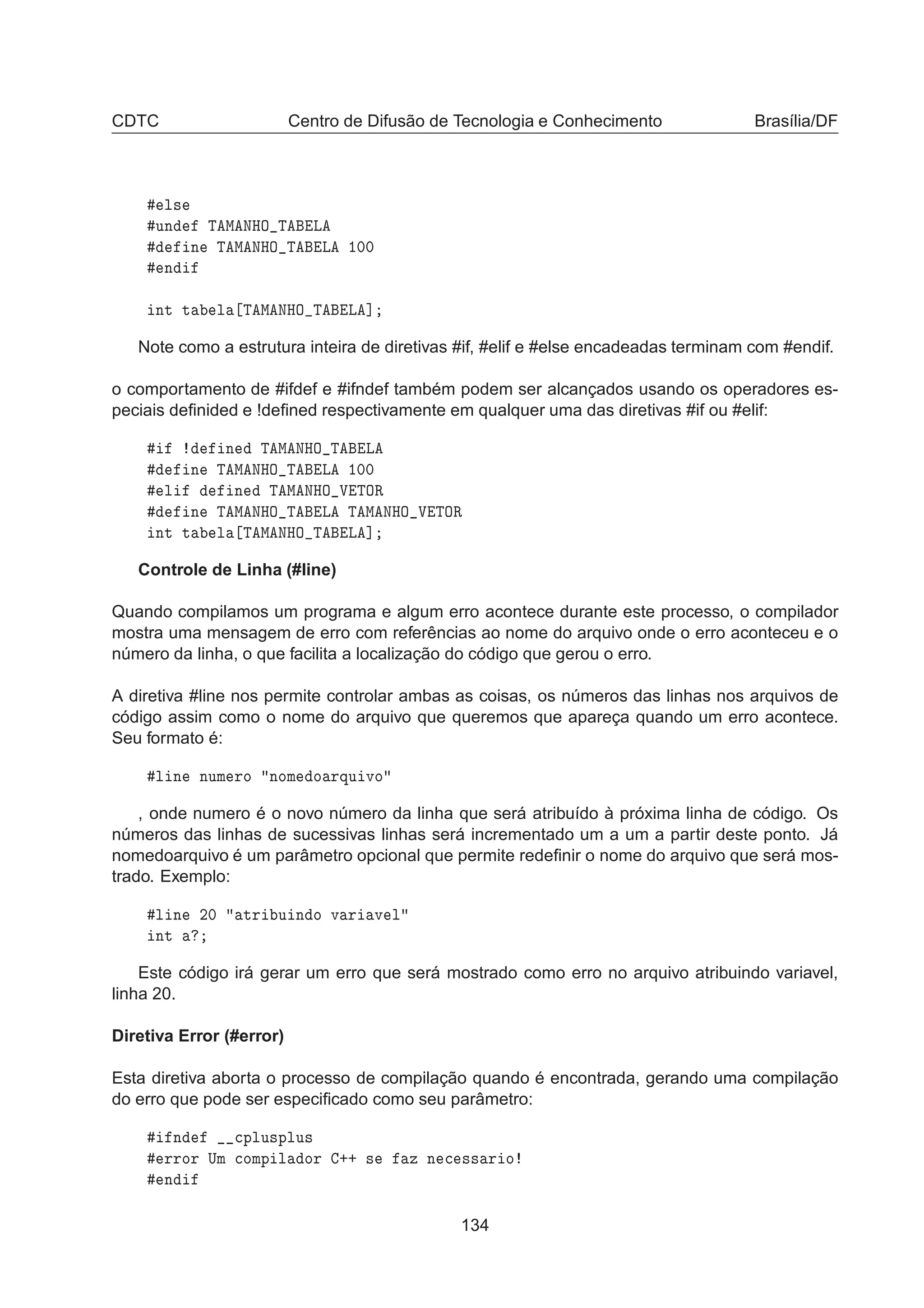 CDTC Centro de Difusão de Tecnologia e Conhecimento Brasília/DF
Ð×
ÙÒ Ì Å ÆÀÇ Ì Ä
Ò Ì Å ÆÀÇ Ì Ä ½¼¼
Ò
ÒØ Ø Ð Ì Å ÆÀÇ Ì Ä ℄
Note como a estrutura inteira de diretivas #if, #elif e #else encadeadas terminam com #endif.
o comportamento de #ifdef e #ifndef também podem ser alcançados usando os operadores es-
peciais deﬁnided e !deﬁned respectivamente em qualquer uma das diretivas #if ou #elif:
Ò Ì Å ÆÀÇ Ì Ä
Ò Ì Å ÆÀÇ Ì Ä ½¼¼
Ð Ò Ì Å ÆÀÇ Î ÌÇÊ
Ò Ì Å ÆÀÇ Ì Ä Ì Å ÆÀÇ Î ÌÇÊ
ÒØ Ø Ð Ì Å ÆÀÇ Ì Ä ℄
Controle de Linha (#line)
Quando compilamos um programa e algum erro acontece durante este processo, o compilador
mostra uma mensagem de erro com referências ao nome do arquivo onde o erro aconteceu e o
número da linha, o que facilita a localização do código que gerou o erro.
A diretiva #line nos permite controlar ambas as coisas, os números das linhas nos arquivos de
código assim como o nome do arquivo que queremos que apareça quando um erro acontece.
Seu formato é:
Ð Ò ÒÙÑ ÖÓ ÒÓÑ Ó ÖÕÙ ÚÓ
, onde numero é o novo número da linha que será atribuído à próxima linha de código. Os
números das linhas de sucessivas linhas será incrementado um a um a partir deste ponto. Já
nomedoarquivo é um parâmetro opcional que permite redeﬁnir o nome do arquivo que será mos-
trado. Exemplo:
Ð Ò ¾¼ ØÖ Ù Ò Ó Ú Ö Ú Ð
ÒØ
Este código irá gerar um erro que será mostrado como erro no arquivo atribuindo variavel,
linha 20.
Diretiva Error (#error)
Esta diretiva aborta o processo de compilação quando é encontrada, gerando uma compilação
do erro que pode ser especiﬁcado como seu parâmetro:
Ò 
ÔÐÙ×ÔÐÙ×
ÖÖÓÖ ÍÑ 
ÓÑÔ Ð ÓÖ ·· × Þ Ò 
 ×× Ö Ó
Ò
134
 